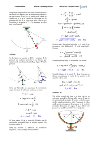 Física General I Cinética de una partícula Optaciano Vásquez García 2010
45
componente tangencial de la aceleración en el punto B
en función del ángulo θ, (b) la velocidad en el punto B
en función de θ, θ0 y L, (c) la tensión en la cuerda en
función de m, g y θ0 cuando la esfera pase por la
posición más baja de su trayectoria, (d) el valor de θ0 si
la tensión en la cuerda es T = 2 m g cuando la esfera
pasa por el punto C
Solución
En la figura se muestra el DCL y cinético de la
partícula en cualquier posición θ. Las fuerzas que
actúan son la tensión en el cable T, y el peso W de la
partícula
Parte (a) Aplicando las ecuaciones de movimiento
según el sistema de referencia mostrado, se tiene:
2
2
cos
cos (1)
n nF ma
v
T mg m
L
v
T mg m
R
(2) Rta
t t
t
ta
F ma
mgsen ma
gsen
El signo menos (-) de la ecuación (2) indica que la
aceleración tangencial tiene un sentido opuesto a la
posición angular θ.
Parte (b). Usando la definición de aceleración
tangencial, la ecuación (2) puede escribirse
0
0
0
0
2
2
0
2 cos cos (3
( )
2 cos
2 cos cos
) Rta
t
v
dv dv ds
a gsen
dt ds dt
dv
v gsen
ds
vdv gsen ds gsen d L
vdv gL s
v g
en d
R
v gR
v gR
Parte (c). para determinar la tensión en el punto C, se
remplaza el valor del ángulo θ = 0° en la ecuación (3).
Es decir
0
0
2 (cos0 cos )
2 (1 cos ) (4)
C
C
v gL
v gL
Remplazando este valor en la ecuación (1), se tiene
0
0
0
cos0 [2 (1 cos )]
(3 2cos ) (5) RtaC
C
m
T mg gL
L
T mg
Parte (d) Cálculo de θ0 cuando T = 2mg. Este valor se
obtiene remplazando el valor de la tensión en la
ecuación (4). Es decir
1
0 0
0
0
60 R
2 (3 2cos )
cos 1/ 2 cos (1/ 2)
ta
mg mg
Problema 30
Una esfera pequeña de masa m se deja caer en un
recipiente hemisférico liso de radio interior R que se
encuentre girando alrededor de un eje vertical con una
rapidez angular constante rad/s. Finalmente la esfera
queda en reposo respecto al recipiente en la posición
mostrada. Determine el ángulo θ que define esta
posición de equilibrio con relación al recipiente.
 