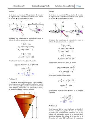 Física General I Cinética de una partícula Optaciano Vásquez García 2010
46
Solución
En la figura se muestra el DCL y cinético de la esfera
en la posición θ. Las fuerzas que actúan son la tensión
en el cable NC, y el peso W de la esfera.
Aplicando las ecuaciones de movimiento según el
sistema de referencia mostrado, se tiene:
cos (0)
/ cos (1)
z z
C
C
F ma
N mg m
N mg
2
(2)
n n
C
F ma
N sen m r
Remplazando la ecuación (1) en (29, resulta.
2
1
2
2
cos
( / cos
Rta
) ( )( )
cos
mg sen m Rse
g
g
R
n
R
Problema 31
La esfera de pequeñas dimensiones a una rapidez v
recorriendo una circunferencia horizontal en el interior
de un cono recto de base circular como se muestra en la
figura. Exprese la velocidad v en función de la altura y
de la trayectoria sobre el vértice del cono.
Solución
En la figura se muestra el DCL y cinético de la esfera
en la posición θ. Las fuerzas que actúan son la tensión
en el cable NC, y el peso W de la esfera.
Aplicando las ecuaciones de movimiento según el
sistema de referencia mostrado, se tiene:
(0)
/ (1)
z z
C
C
F ma
N sen mg m
N mg sen
2
cos / (2)
n n
C
F ma
N mv r
Remplazando la ecuación (1) en (29, resulta
2
2
( / )cos
(3)
v
mg sen m
r
v g r ctg
De la figura adjunta se observa que
(4)
(5)
r a a
r y
y h h
h
ctg
a
Remplazando las ecuaciones (4) y (5) en la ecuación
(3) resulta
2
Rta
a h
v g y
h
v g y
a
Problema 32
En el extremo de un plano inclinado un ángulo θ
descansa un bloque pequeño de masa m. El plano
inclinado gira uniformemente alrededor de un eje
vertical con una rapidez angular . Si la distancia del
centro de gravedad del bloque al eje de giro es R.
Determine el valor del coeficiente de rozamiento
 
