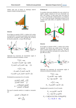 Física General I Cinética de una partícula Optaciano Vásquez García 2010
47
estático para que el boque se mantenga inmóvil
respecto al plano inclinado giratorio.
Solución
En la figura se muestra el DCL y cinético de la esfera
en la posición θ. Las fuerzas que actúan son la reacción
ejercida por la superficie sobre el bloque NC, la fuerza
de fricción estática Fs y el peso W del bloque
Aplicando las ecuaciones de movimiento según el
sistema de referencia mostrado, se tiene:
cos (0)
cos (1)
z z
C s
C s C
F ma
N F sen mg m
N N sen mg
2
2
cos
cos (2)
n n
C s
C s C
F ma
N sen F m R
N sen N m R
Dividiendo las ecuaciones (2) y (1) resulta
2
2
2
cos
cos
cos
cos
s
s
s
sen R
sen g
R gsen
g Rsen
Para que la ecuación anterior se cumpla es necesario
que
2
2
cos 0g Rsen
g
tg
R
Problema 33
La cazoleta cónica gira alrededor de su eje vertical a la
rapidez angular constante de 60 rpm arrastrando con
ella a dos esferas. Si cada esfera tiene una masa de
3,6 kg y están ubicadas simétricamente a un distancia
R = 24,5 cm del eje de giro. Determine la fuerza NA de
contacto entre cada esfera y la superficie vertical de la
cazoleta.
Solución
En la figura se muestra el DCL y cinético de la esfera
izquierda. Las fuerzas que actúan son la fuerza que
ejerce la pared vertical sobre la esfera NA, la fuerza
que ejerce la superficie inclinada de la cazoleta NB y el
peso W de la esfera
Aplicando las ecuaciones de movimiento según el
sistema de referencia mostrado, se tiene:
cos30 (0)
/ cos30 (1)
z z
B
B
F ma
N mg m
N mg
2
30 (2)
n n
A B
F ma
N N sen m R
Remplazando la ecuación (1) en (2) resulta
2
2
2
30
( 30 )
3,6[(2 ) (0,254)
56,48 Rt
9,81( 30 )]
a
A
A
A
A
N m g tg m R
N m R
N
g tg
g
N
N t
 