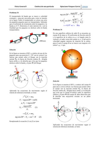 Física General I Cinética de una partícula Optaciano Vásquez García 2010
48
Problema 34
El transportador de banda que se mueve a celeridad
constante v, pasa por una polea guía, como se muestra
en la figura. Sobre el transportador se coloca una serie
de pequeños paquetes para ser transportados. Sabiendo
que el coeficiente de rozamiento entre los paquetes y la
banda es 0,75. Determine el valor máximo de v con la
finalidad que los paquetes no deslicen sobre la banda
transportadora
Solución
En la figura se muestra el DCL y cinético de uno de los
paquetes para una posición θ = 20° con la vertical. Las
fuerzas que actúan sobre el bloque son la reacción
normal NC, la fuerza de fricción estática Fs dirigida
hacia arriba y a la derecha que evita que los paquetes
deslicen sobre la banda y el peso W del bloque
Aplicando las ecuaciones de movimiento según el
sistema de referencia mostrado, se tiene:
20 (0)
20
20
= (1)
t t
s
s C
C
s
F ma
F mgsen m
N mgsen
mgsen
N
2
cos20 / (2)
n n
C
F ma
mg N mv R
Remplazando la ecuación (1) en (2) se tiene
2
2
30
cos20
30
9,8
0,97 / R
1 cos20
0,75 0,
a
2
t
s
mgtg mv
mg
R
tg
v m
v
s
Problema 34
En una superficie esférica de radio R se encuentra un
cuerpo B de masa m. El coeficiente de fricción entre B
y la superficie de la esfera es s y el ángulo entre la
vertical y el radio vector del cuerpo es . ¿Cuál será la
velocidad angular máxima de rotación de la esfera,
para el cual el cuerpo B no se mueve con respecto a la
esfera?. .
Solución
En la figura se muestra el DCL y cinético del cuerpo B
para una con la vertical. Las fuerzas que actúan sobre
el cuerpo son la reacción normal NC, la fuerza de
fricción estática Fs dirigida hacia arriba y a la derecha
que evita que el cuerpo B deslice sobre la superficie
esférica y el peso W del cuerpo B. debe observarse que
B describe una trayectoria circular en un plano
horizontal
Aplicando las ecuaciones de movimiento según el
sistema de referencia mostrado, se tiene:
 
