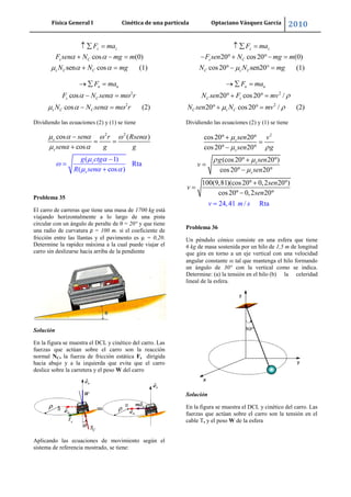 Física General I Cinética de una partícula Optaciano Vásquez García 2010
49
cos (0)
sen cos (1)
z z
s C
s C C
F ma
F sen N mg m
N N mg
2
2
cos
cos (2)
n n
s C
s C C
F ma
F N sen m r
N N sen m r
Dividiendo las ecuaciones (2) y (1) se tiene
2 2
( 1)
Rta
( cos )
cos ( )
cos
s
s
s
s
sen r Rs
g ctg
R s
en
sen g g
en
Problema 35
El carro de carreras que tiene una masa de 1700 kg está
viajando horizontalmente a lo largo de una pista
circular con un ángulo de peralte de θ = 20° y que tiene
una radio de curvatura ρ = 100 m. si el coeficiente de
fricción entre las llantas y el pavimento es = 0,20.
Determine la rapidez máxima a la cual puede viajar el
carro sin deslizarse hacia arriba de la pendiente
Solución
En la figura se muestra el DCL y cinético del carro. Las
fuerzas que actúan sobre el carro son la reacción
normal NC, la fuerza de fricción estática Fs dirigida
hacia abajo y a la izquierda que evita que el carro
deslice sobre la carretera y el peso W del carro
Aplicando las ecuaciones de movimiento según el
sistema de referencia mostrado, se tiene:
20 cos20 (0)
cos20 sen20° (1)
z z
s C
C s C
F ma
F sen N mg m
N N mg
2
2
20 cos20 /
20 cos20 / (2)
n n
C s
C s C
F ma
N sen F mv
N sen N mv
Dividiendo las ecuaciones (2) y (1) se tiene
2
cos20 20
cos20 20
(cos20 20 )
cos20 20
100(9,81)(cos20 0,2 20 )
cos20 0,2 20
24,41 / Rta
s
s
s
s
sen v
sen g
g sen
v
sen
sen
v
n
m s
se
v
Problema 36
Un péndulo cónico consiste en una esfera que tiene
6 kg de masa sostenida por un hilo de 1,5 m de longitud
que gira en torno a un eje vertical con una velocidad
angular constante tal que mantenga el hilo formando
un ángulo de 30° con la vertical como se indica.
Determine: (a) la tensión en el hilo (b) la celeridad
lineal de la esfera.
Solución
En la figura se muestra el DCL y cinético del carro. Las
fuerzas que actúan sobre el carro son la tensión en el
cable T, y el peso W de la esfera
 