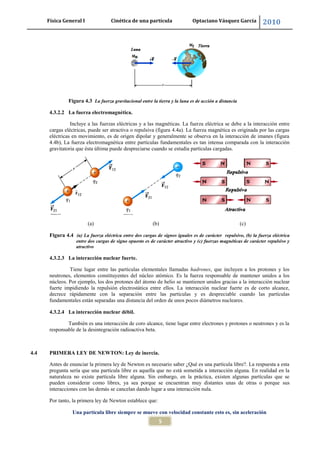 Física General I Cinética de una partícula Optaciano Vásquez García 2010
5
Figura 4.3 La fuerza gravitacional entre la tierra y la luna es de acción a distancia
4.3.2.2 La fuerza electromagnética.
Incluye a las fuerzas eléctricas y a las magnéticas. La fuerza eléctrica se debe a la interacción entre
cargas eléctricas, puede ser atractiva o repulsiva (figura 4.4a). La fuerza magnética es originada por las cargas
eléctricas en movimiento, es de origen dipolar y generalmente se observa en la interacción de imanes (figura
4.4b), La fuerza electromagnética entre partículas fundamentales es tan intensa comparada con la interacción
gravitatoria que ésta última puede despreciarse cuando se estudia partículas cargadas.
(a) (b) (c)
Figura 4.4 (a) La fuerza eléctrica entre dos cargas de signos iguales es de carácter repulsivo, (b) la fuerza eléctrica
entre dos cargas de signo opuesto es de carácter atractivo y (c) fuerzas magnéticas de carácter repulsivo y
atractivo
4.3.2.3 La interacción nuclear fuerte.
Tiene lugar entre las partículas elementales llamadas hadrones, que incluyen a los protones y los
neutrones, elementos constituyentes del núcleo atómico. Es la fuerza responsable de mantener unidos a los
núcleos. Por ejemplo, los dos protones del átomo de helio se mantienen unidos gracias a la interacción nuclear
fuerte impidiendo la repulsión electrostática entre ellos. La interacción nuclear fuerte es de corto alcance,
decrece rápidamente con la separación entre las partículas y es despreciable cuando las partículas
fundamentales están separadas una distancia del orden de unos pocos diámetros nucleares.
4.3.2.4 La interacción nuclear débil.
También es una interacción de coro alcance, tiene lugar entre electrones y protones o neutrones y es la
responsable de la desintegración radioactiva beta.
4.4 PRIMERA LEY DE NEWTON: Ley de inercia.
Antes de enunciar la primera ley de Newton es necesario saber ¿Qué es una partícula libre?. La respuesta a esta
pregunta sería que una partícula libre es aquella que no está sometida a interacción alguna. En realidad en la
naturaleza no existe partícula libre alguna. Sin embargo, en la práctica, existen algunas partículas que se
pueden considerar como libres, ya sea porque se encuentran muy distantes unas de otras o porque sus
interacciones con las demás se cancelan dando lugar a una interacción nula.
Por tanto, la primera ley de Newton establece que:
Una partícula libre siempre se mueve con velocidad constante esto es, sin aceleración
 