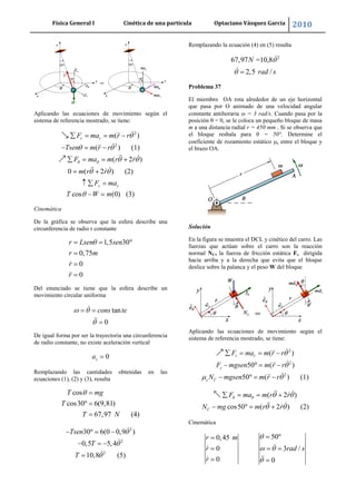Física General I Cinética de una partícula Optaciano Vásquez García 2010
50
Aplicando las ecuaciones de movimiento según el
sistema de referencia mostrado, se tiene:
2
2
( )
( ) (1)
( 2 )
0 ( 2 ) (2)
cos (0) (3)
r r
z z
F ma m r r
Tsen m r r
F ma m r r
m r r
F ma
T W m
Cinemática
De la gráfica se observa que la esfera describe una
circunferencia de radio r constante
1,5 30
0,75
0
0
r Lsen sen
r m
r
r
Del enunciado se tiene que la esfera describe un
movimiento circular uniforma
tan
0
cons te
De igual forma por ser la trayectoria una circunferencia
de radio constante, no existe aceleración vertical
0za
Remplazando las cantidades obtenidas en las
ecuaciones (1), (2) y (3), resulta
cos
cos30 6(9,81)
67,97 (4)
T mg
T
T N
2
2
2
30 6(0 0,9 )
0,5 5,4
10,8 (5)
Tsen
T
T
Remplazando la ecuación (4) en (5) resulta
2
67,97 =10,8
2,5 /
N
rad s
Problema 37
El miembro OA rota alrededor de un eje horizontal
que pasa por O animado de una velocidad angular
constante antihoraria = 3 rad/s. Cuando pasa por la
posición θ = 0, se le coloca un pequeño bloque de masa
m a una distancia radial r = 450 mm . Si se observa que
el bloque resbala para θ = 50°. Determine el
coeficiente de rozamiento estático s entre el bloque y
el brazo OA.
Solución
En la figura se muestra el DCL y cinético del carro. Las
fuerzas que actúan sobre el carro son la reacción
normal NC, la fuerza de fricción estática Fs dirigida
hacia arriba y a la derecha que evita que el bloque
deslice sobre la palanca y el peso W del bloque
Aplicando las ecuaciones de movimiento según el
sistema de referencia mostrado, se tiene:
2
2
2
( )
50 ( )
50 ( ) (1)
r r
s
s C
F ma m r r
F mgsen m r r
N mgsen m r r
( 2 )
cos50 ( 2 ) (2)C
F ma m r r
N mg m r r
Cinemática
500,45
0 3 /
0 0
r m
r rad s
r
 