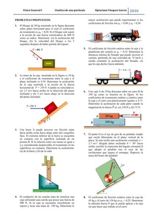 Física General I Cinética de una partícula Optaciano Vásquez García 2010
52
PROBLEMAS PROPUESTOS.
1. El bloque de 50 kg mostrado en la figura descansa
sobre plano horizontal para el cual el coeficiente
de rozamiento es k = 0,30. Si el bloque está sujeto
a la acción de una fuerza remolcadora de 400 N
como se indica. Determine: (a) la aceleración del
bloque, (b) la velocidad del bloque a los 5
segundos después de haber partido del reposo.
2. La masa de la caja mostrada en la figura es 50 kg
y el coeficiente de rozamiento entre la caja y el
plano inclinado es 0,50. Determine la aceleración
de la caja sometida a la acción de la fuerza
horizontal de P = 250 N. Cuando su velocidad es:
(a) 2,5 m/s hacia arriba en la dirección del plano
inclinado y (b) 5 m/s hacia abajo en la dirección
del plano inclinado.
3. Una barra A puede moverse sin fricción tanto
hacia arriba como hacia abajo entre dos casquillos
fijos. El extremo inferior de la barra se encuentra
en contacto con la superficie inclinada de un
prisma B. Si la relación entre sus masas es igual a
η y considerando despreciable el rozamiento en las
superficies en contacto. Determine la aceleración:
(a) de la barra y (b) de la cuña
4. El conductor de un camión trata de remolcar una
caja utilizando una cuerda que posee una fuerza de
900 N. Si la caja se encuentra inicialmente en
reposo y tiene una masa de 250 kg. Determine la
mayor aceleración que puede experimentar si los
coeficientes de fricción son s = 0,40 y k = 0,30
5. El coeficiente de fricción estática entre la caja y la
plataforma del camión es s = 0,35. Determine la
distancia mínima de frenado que puede recorrer el
camión, partiendo de una celeridad de 76 km/h y
siendo constante la aceleración del frenado, sin
que la caja deslice hacia adelante.
6. Una caja A de 20 kg descansa sobre un carro B de
100 kg como se muestra en la figura. Si los
coeficientes de rozamiento estático y cinético entre
la caja y el carro son prácticamente iguales a 0,75.
Determine la aceleración de cada parte cuando la
magnitud de la fuerza es: (a) 150 N y (b) 75 N
7. El punto O es el eje de giro de un péndulo simple
que oscila libremente en el plano vertical de la
placa. Si esta recibe una aceleración constante a =
2,5 m/s2
dirigida plano inclinado θ = 30° hacia
arriba, escribir la expresión del ángulo constante β
que adopta el péndulo tras el cese de las
oscilaciones que siguen el arranque. Deprecie la
masa del brazo del péndulo
8. El coeficiente de fricción estático entre la caja de
45 kg y el carro de 136 kg es s = 0,25. Determine
la máxima fuerza P que se puede aplicar a la caja
sin que hacer que resbale en el carro
 