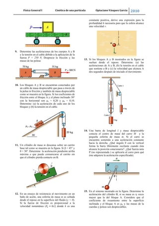 Física General I Cinética de una partícula Optaciano Vásquez García 2010
53
9. Determine las aceleraciones de los cuerpos A y B
y la tensión en el cable debido a la aplicación de la
fuerza P = 250 N. Desprecie la fricción y las
masas de las poleas
10. Los bloques A y B se encuentran conectados por
un cable de masa despreciable que pasa a través de
la polea in fricción y también de masa despreciable
como se muestra en la figura. Si los coeficientes de
fricción entre el bloque A y el plano inclinado 30°
con la horizontal son s = 0,20 y k = 0,10.
Determine: (a) la aceleración de cada uno de los
bloques y (b) la tensión en el cable.
11. Un cilindro de masa m descansa sobre un carrito
base tal como se muestra en la figura. Si β = 45° y
θ = 30°. Determine la aceleración pendiente arriba
máxima a que puede comunicarse al carrito sin
que el cilindro pierda contacto en B.
12. En un ensayo de resistencia al movimiento en un
baño de aceite, una esferita de masa m es soltada
desde el reposo en la superficie del fluido (y = 0).
Si la fuerza de fricción es proporcional a la
velocidad instantánea ( donde k es una
constante positiva, derive una expresión para la
profundidad h necesaria para que la esfera alcance
una velocidad v.
13. Si los bloques A y B mostrados en la figura se
sueltan desde el reposo. Determine: (a) las
aceleraciones de A y B, (b) la tensión en el cable
que sostiene a B y (c) la velocidad que alcanza A
dos segundos después de iniciado el movimiento.
14. Una barra de longitud l y masa despreciable
conecta el centro de masa del carro M y la
pequeña esferita de masa m. Si el carro se
encuentra sometido a una aceleración constante
hacia la derecha. ¿Qué ángulo θ con la vertical
forma la barra libremente oscilante cuando ésta
alcanza la posición estacionaria?. ¿Qué fuerza neta
P (no representada ) se aplicaría al carro para qué
éste adquiera la aceleración especificada).
15. En el sistema mostrado en la figura. Determine la
aceleración del cilindro B, si su masa es η veces
mayor que la del bloque A. Considere que el
coeficiente de rozamiento entre la superficie
inclinada y el bloque A es k y las masas de la
cuerdas y poleas son despreciables.
 