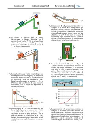 Física General I Cinética de una partícula Optaciano Vásquez García 2010
54
16. El sistema se abandona desde el reposo.
Despreciando la fricción, determine: (a) la
aceleración del carrito A, (b) la aceleración del
cilindro B, (c) la tensión en el cable que une a las
poleas y (c) la velocidad del cilindro B después de
2 s de iniciado el movimiento.
17. Las deslizaderas A y B están conectadas por una
barra ligera de o,5 m de longitud y se mueven con
rozamiento despreciable por las guías horizontales.
La deslizadera A tiene una velocidad de 0,9 m/s
hacia la derecha cuando su posición xA = 0,4 m.
Determine: (a) la aceleración de cada una de las
deslizaderas y (b) la fuerza que experimenta la
barra en ese instante
18. Las correderas A y B están conectadas por una
barra rígida ligera y se mueven con fricción
despreciable en las ranuras, las mismas que se
encuentran fijas en un plano horizontal. Para la
posición mostrada, la velocidad de A es 0,4 m/s
hacia la derecha. Determine la aceleración de cada
una de las correderas y la fuerza en la barra en ese
instante
19. El mecanismo de la figura es un acelerómetro y se
compone de un émbolo A de 100 kg de masa que
deforma al resorte cuando la carcasa recibe una
aceleración ascendente a. Determine la constante
recuperadora k que debe tener el resorte para que
el émbolo lo acorte 6 mm desde la posición de
equilibrio y toque el contacto eléctrico cuando la
aceleración que aumenta lenta y constantemente
alcance el valor de 5g. Desprecie la fricción
20. La rapidez de contacto del avión de 5 Mg es de
250 km/h, instante en que se abre el paracaídas de
frenado y se apagan los motores. Si la resistencia
total sobre el avión varía como se muestra en el
gráfico. Determine la distancia s que recorre el
avión hasta que la velocidad se reduce a 120 km/h.
La variación de la resistencia puede aproximarse
como , donde k es una constante
21. Las correderas A y B de igual masa, mostradas en
la figura se encuentran conectadas mediante una
barra rígida ligera y se mueven sin fricción en las
ranuras que se encuentran en un plano vertical. Si
el sistema se libera desde el reposo cuando x = y.
Determine: (a) la aceleración inicial de la
corredera A y (b) la velocidad de A cuando y = 0.
 