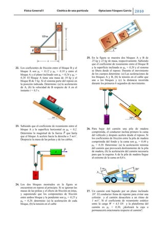 Física General I Cinética de una partícula Optaciano Vásquez García 2010
55
22. Los coeficientes de fricción entre el bloque B y el
bloque A son s = 0,12 y k = 0,10 y entre el
bloque A y el plano inclinado son s = 0,24 y k =
0,20. El bloque A tiene una masa de 10 kg y el
bloque B de 5 kg. Si el sistema parte del reposo en
la posición indicada. Determine: (a) la aceleración
de A, (b) la velocidad de B respecto de A en el
instante t = 0,5 s.
23. Sabiendo que el coeficiente de rozamiento entre el
bloque A y la superficie horizontal es k = 0,2.
Determine la magnitud de la fuerza que haría
que el bloque A acelere hacia la derecha a 5 m/s2
.
Desprecie la masa de las poleas y de los cables.
24. Los dos bloques mostrados en la figura se
encuentran en reposo al principio. Si se ignoran las
masas de las poleas y el efecto de fricción en éstas,
y suponiendo que los componentes de fricción
entre ambos bloque y la pendiente son s = 0,25 y
k = 0,20. determine: (a) la aceleración de cada
bloque, (b) la tensión en el cable
25. En la figura se muestra dos bloques A y B de
25 kg y 22 kg de masa, respectivamente. Sabiendo
que el coeficiente de rozamiento entre el bloque B
y la superficie inclinada es k = 0,20 y el sistema
se libera desde el reposo. Durante el movimiento
de los cuerpos determine: (a) Las aceleraciones de
los bloques A y B, (b) la tensión en el cable que
une a los bloques y (c) la distancia recorrida
durante los primeros 6 segundos de movimiento.
26. Para bajar del camión una pila de madera
comprimida, el conductor inclina primero la cama
del vehículo y después acelera desde el reposo. Si
los coeficientes de fricción entre la pila de madera
comprimida del fondo y la cama son s = 0,40 y
k = 0,30. Determine: (a) la aceleración mínima
del camión que provocará deslizamiento de la pila
de madera, (b) la aceleración del camión necesaria
para que la esquina A de la pila de madera llegue
al extremo de la cama en 0,4 s.
27. Un camión está bajando por un plano inclinado
10°. El conductor frena de repente para evitar una
colisión y el camión desacelera a un ritmo de
1 m/s2
. Si el coeficiente de rozamiento estático
entre la carga W = 4,5 kN y la plataforma del
camión es s = 0,30, ¿deslizará la caja o
permanecerá estacionaria respecto al camión?.
 