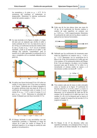 Física General I Cinética de una partícula Optaciano Vásquez García 2010
57
los neumáticos y la pista es s = 0,75. Si la
resistencia del remolque al rodamiento es
despreciable. Determine la máxima aceleración
inicial del camión cuando x = 10 m
35. La caja mostrada en la figura es jalada a lo largo
del piso por un malacate que arrolla el cable a
razón constante de 0,2 m/s. La masa de la caja es
de 150 kg y el coeficiente de fricción cinética entre
la caja y el piso es k = 0,25. (a) en el instante
mostrado, ¿Cuál es la tensión en el cable? y (b)
obtenga una solución “cuasiestática” para la
tensión en el cable ignorando la aceleración de la
caja y compárela con su resultado obtenido en la
parte (a).
36. Se aplica una fuerza horizontal F de 4 kN sobre un
cuerpo A cuya masa es de 15 kg como se muestra
en la figura . Sabiendo que el cuerpo triangular B
de espesor uniforme tiene una masa de 80 kg y el
coeficiente de rozamiento entre el cuerpo A y el
cuerpo B es AB = 0,25 y entre el cuerpo A y el
piso es AC = 0,20. Determine la velocidad del
cuerpo A después que este haya recorrido 0,15 m
37. El bloque inclinado A esta moviéndose con una
aceleración constante a. Determine el rango de
valores de θ para los cuales el bloque B no
deslizará respecto a A, no tenga en cuenta de cuán
grande es la aceleración a
38. Cada una de las tres placas tiene una masa de
10 kg. Si el coeficiente de fricción cinética y
estática de cada superficie en contacto son
k = 0,30 y s = 0,20, respectivamente. Determine
la aceleración de cada uno de las placas cuando se
aplican las tres fuerzas horizontales.
39. Sabiendo que los coeficientes de rozamiento entre
todas las superficies en contacto son s = 0,40 y
k = 0,25. Determine: (a) La aceleración de la
placa A de 10 kg, (b) la tensión en el cable que une
a los cuerpos. (c) la aceleración relativa del bloque
B de 5 kg con respecto a la placa y (c) el tiempo
necesario para que B deslice 0,5 m sobre A, si
inicialmente el sistema estaba en reposo y el
movimiento se debe a la fuerza P = 125 N
40. Tres cuerpos cada uno de masa m están colocados
como se muestra en la figura. El coeficiente de
fricción entre B y C es 0,30 y entre C y el piso es
0,10. Si el sistema se abandona desde el reposo.
Determine: (a) la aceleración de cada uno de los
cuerpos, (b) la tensión en el cable que une a los
cuerpos A y B y (c) la distancia que se mueve el
cuerpo C cuando el cuerpo B se ha movido 0,15 m
respecto al cuerpo C.
41. Un bloque A de 25 kg descansa sobre una
superficie inclinada y un contrapeso B de 15 kg se
une al cable en la forma indicada. Si se desprecia
 