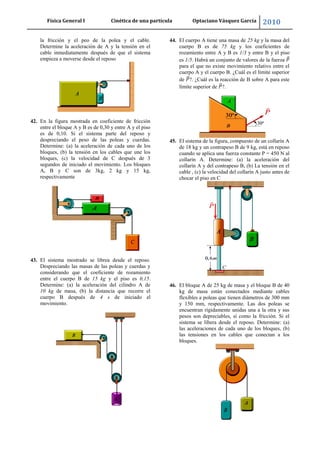 Física General I Cinética de una partícula Optaciano Vásquez García 2010
58
la fricción y el peo de la polea y el cable.
Determine la aceleración de A y la tensión en el
cable inmediatamente después de que el sistema
empieza a moverse desde el reposo
42. En la figura mostrada en coeficiente de fricción
entre el bloque A y B es de 0,30 y entre A y el piso
es de 0,10. Si el sistema parte del reposo y
despreciando el peso de las poleas y cuerdas.
Determine: (a) la aceleración de cada uno de los
bloques, (b) la tensión en los cables que une los
bloques, (c) la velocidad de C después de 3
segundos de iniciado el movimiento. Los bloques
A, B y C son de 3kg, 2 kg y 15 kg,
respectivamente
43. El sistema mostrado se librea desde el reposo.
Despreciando las masas de las poleas y cuerdas y
considerando que el coeficiente de rozamiento
entre el cuerpo B de 15 kg y el piso es 0,15.
Determine: (a) la aceleración del cilindro A de
10 kg de masa, (b) la distancia que recorre el
cuerpo B después de 4 s de iniciado el
movimiento.
44. El cuerpo A tiene una masa de 25 kg y la masa del
cuerpo B es de 75 kg y los coeficientes de
rozamiento entre A y B es 1/3 y entre B y el piso
es 1/5. Habrá un conjunto de valores de la fuerza
para el que no existe movimiento relativo entre el
cuerpo A y el cuerpo B. ¿Cuál es el límite superior
de ?. ¿Cuál es la reacción de B sobre A para este
límite superior de ?.
45. El sistema de la figura, compuesto de un collarín A
de 18 kg y un contrapeso B de 9 kg, está en reposo
cuando se aplica una fuerza constante P = 450 N al
collarín A. Determine: (a) la aceleración del
collarín A y del contrapeso B, (b) La tensión en el
cable , (c) la velocidad del collarín A justo antes de
chocar el piso en C
46. El bloque A de 25 kg de masa y el bloque B de 40
kg de masa están conectados mediante cables
flexibles a poleas que tienen diámetros de 300 mm
y 150 mm, respectivamente. Las dos poleas se
encuentran rígidamente unidas una a la otra y sus
pesos son depreciables, sí como la fricción. Si el
sistema se libera desde el reposo. Determine: (a)
las aceleraciones de cada uno de los bloques, (b)
las tensiones en los cables que conectan a los
bloques.
 