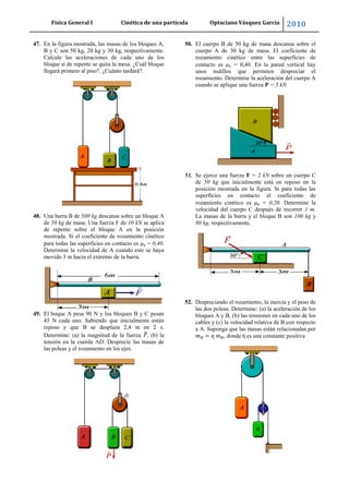 Física General I Cinética de una partícula Optaciano Vásquez García 2010
59
47. En la figura mostrada, las masas de los bloques A,
B y C son 50 kg, 20 kg y 30 kg, respectivamente.
Calcule las aceleraciones de cada uno de los
bloque si de repente se quita la mesa. ¿Cuál bloque
llegará primero al piso?. ¿Cuánto tardará?.
48. Una barra B de 500 kg descansa sobre un bloque A
de 50 kg de masa. Una fuerza F de 10 kN se aplica
de repente sobre el bloque A en la posición
mostrada. Si el coeficiente de rozamiento cinético
para todas las superficies en contacto es k = 0,40.
Determine la velocidad de A cuando este se haya
movido 3 m hacia el extremo de la barra.
49. El boque A pesa 90 N y los bloques B y C pesan
45 N cada uno. Sabiendo que inicialmente están
reposo y que B se desplaza 2,4 m en 2 s.
Determine: (a) la magnitud de la fuerza , (b) la
tensión en la cuerda AD. Desprecie las masas de
las poleas y el rozamiento en los ejes.
50. El cuerpo B de 50 kg de masa descansa sobre el
cuerpo A de 30 kg de masa. El coeficiente de
rozamiento cinético entre las superficies de
contacto es k = 0,40. En la pared vertical hay
unos rodillos que permiten despreciar el
rozamiento. Determine la aceleración del cuerpo A
cuando se aplique una fuerza P = 5 kN
51. Se ejerce una fuerza F = 2 kN sobre un cuerpo C
de 50 kg que inicialmente está en reposo en la
posición mostrada en la figura. Si para todas las
superficies en contacto el coeficiente de
rozamiento cinético es k = 0,20. Determine la
velocidad del cuerpo C después de recorrer 1 m.
La masas de la barra y el bloque B son 100 kg y
80 kg, respectivamente.
52. Despreciando el rozamiento, la inercia y el peso de
las dos poleas. Determine: (a) la aceleración de los
bloques A y B, (b) las tensiones en cada uno de los
cables y (c) la velocidad relativa de B con respecto
a A. Suponga que las masas están relacionadas por
, donde η es una constante positiva
 