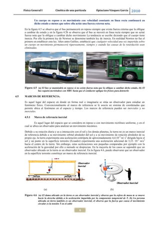 Física General I Cinética de una partícula Optaciano Vásquez García 2010
6
Un cuerpo en reposo o en movimiento con velocidad constante en línea recta continuará en
dicho estado a menos que sobre ella actúe una fuerza externa neta.
En la figura 4.5 se observa que el bus permanecerá en reposo siempre que exista fuerza externa que la obligue
a cambiar de estado y en la figura 4.5b se observa que el bus se moverá en línea recta siempre que no actué
fuerza neta que la obligue a cambiar dicho movimiento La tendencia se escribe diciendo que el cuerpo tiene
inercia. Por ello la primera ley de Newton se denomina también ley de inercia. En realidad Newton no fue el
primero en establecer esta ley. Años antes Galileo, estableció que: cualquier velocidad una vez impartida sobre
un cuerpo en movimiento permanecerá rigurosamente, siempre y cuando las causas de la retardación sean
eliminadas.
Figura 4.5 (a) El bus se mantendrá en reposo si no existe fuerza neta que la obligue a cambiar dicho estado, (b) El
bus seguirá moviéndose con MRU hasta que el conductor aplique los frenos para detenerlo
4.5 MARCOS DE REFERENCIA.
Es aquel lugar del espacio en donde en forma real o imaginaria se sitúa un observador para estudiar un
fenómeno físico. Convencionalmente al marco de referencia se le asocia un sistema de coordenadas que
permite ubica al fenómeno en el espacio y tiempo. Los marcos de referencia pueden ser inerciales y no
inerciales.
4.5.1 Marco de referencia inercial
Es aquel lugar del espacio que se considera en reposo o con movimiento rectilíneo uniforme, y en el
cual se ubica un observador para analizar un movimiento mecánico.
Debido a su rotación diaria y as u interacción con el sol y los demás planetas, la tierra no es un marco inercial
de referencia debido a su movimiento orbital alrededor del sol y a su movimiento de rotación alrededor de su
propio eje, la tierra experimenta una aceleración centrípeta de aproximadamente 4,4.10-3
m/ s2
dirigida hacia el
sol y un punto en la superficie terrestre (Ecuador) experimenta una aceleración adicional de 3,33. 10-3
m/s2
hacia el centro de la tierra. Sin embargo, estas aceleraciones son pequeñas comparadas por ejemplo con la
aceleración de la gravedad por ello a menudo se desprecian. En la mayoría de los casos se supondrá que un
observador ubicado en la tierra es un observador inercial. En la figura 4.6, puede observarse que un observador
en la superficie terrestre constituye un marco de referencia inercial.
(a) (b)
Figura 4.6 (a) El dama ubicado en la tierra es un observador inercial y observa que la esfera de masa m se mueve
hacia la derecha debido a la aceleración impartida por la componente tangencial de T, (b) La persona
ubicada en tierra también es un observador inercial, el observa que la fuerza que causa el movimiento
circular es la tensión T en el cable
 