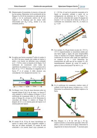 Física General I Cinética de una partícula Optaciano Vásquez García 2010
60
53. Despreciando el rozamiento, la inercia y el peso de
las tres poleas. Determine: (a) la aceleración de los
bloques A y B, (b) las tensiones en cada uno de los
cables y (c) la aceleración relativa de B con
respecto a A. Suponga que las masas están
relacionadas por , donde η es una
constante positiva
54. Se aplica una fuerza constante sobre el cuerpo A
de 480 N de peso cuando éste estaba en reposo y
unido a un resorte sin deformar cuya constante
es k = 5 kN/m, como se muestra en la figura. Si el
coeficiente de rozamiento entre todas las
superficies en contacto es k = 0,36 y el peso de la
barra B es 775 N. Determine la magnitud de la
fuerza si el cuerpo A debe alcanzar una
velocidad de 2 m/s después de recorrer 1 m.
55. Un bloque A de 10 kg de masa descansa sobre un
segundo bloque B de 8 kg de masa. La fuerza
cuyo módulo es 100 N empuja al bloque A. Si el
coeficiente de rozamiento entre A y B es 0,50, y
entre el bloque B y el piso es 0,10. Determine la
velocidad del bloque A relativa al bloque B
después de 0,1 s si el sistema parte del reposo si el
sistema parte del reposo.
56. El cuerpo B de 20 kg de masa inicialmente en
reposo se apoya sobre unos pequeños rodillos y
baja por un plano inclinado. El cuerpo B está
conectado a un resorte lineal cuya constante es
k = 20 N/m, el cual en la posición mostrada en la
figura se encuentra estirado a partir de su
configuración sin deformar de 2 m hasta 5 m.
¿Cuál será la velocidad del cuerpo B después de
recorrer 1 m?. La masa de la barra es 40 kg y el
coeficiente de rozamiento entre B y la barra es
k = 0,20
57. Los cuerpos A y B que tienen un peso de 223 N y
133 N, respectivamente se encuentran unidos por
una barra rígida y ligera (de peso despreciable)
como se muestra en la figura. Suponiendo que el
coeficiente de fricción entre todas las superficies
en contacto es k = 0,30. Determine las
aceleraciones de cada uno de los cuerpos A y B,
inmediatamente después de cortar la cuerda y
aplicar la fuerza horizontal de 445 N a A.
58. Si el coeficiente de rozamiento cinético entre el
collarín A de 8 kg de masa y la barra es k = 0,10.
Determine la aceleración del collarín respecto a la
barra.
59. Dos bloques A y B de 100 kg y 50 kg,
respectivamente se encuentran apoyados sobre dos
planos, como se muestra en la figura. Determine la
magnitud de la fuerza horizontal necesaria para
 