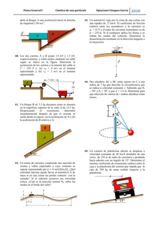 Física General I Cinética de una partícula Optaciano Vásquez García 2010
61
darle al bloque A una aceleración hacia la derecha
de magnitud 1,96 m/s2
.
60. Los dos carritos A y B pesan 1,0 kN y 1,5 kN,
respectivamente, y están unidos mediante un cable
según se indica en la figura. Determine la
aceleración de los carritos y la tensión del cable si
F = 250 N y: (a) vB = 0 m/s en el instante
representado y (b) vB = 3 m/s en el instante
representado.
61. Un bloque B de 5,5 kg descansa como se muestra
en la superficie superior de la cuña A de 13,5 kg.
Despreciando el rozamiento, determine
inmediatamente después de que el sistema se
suelta desde el reposo: (a) la aceleración de A y (b)
la aceleración de B relativa a A.
62. Un tramo de carretera comprende una sucesión de
crestas y valles espaciados y cuyo contorno se
supone representado por . ¿Qué
celeridad máxima puede llevar al automóvil A de
masa m en una cresta sin perder contacto con la
calzada?. Si el vehículo conserva esa velocidad
crítica. ¿Cuál es la reacción normal NC sobre las
ruedas en el fondo del valle?.
63. Un automóvil viaja por la cima de una colina con
una rapidez de 72 km/h. El coeficiente de fricción
cinética entre los neumáticos y la carretera es
s = 0,75 y el radio de curvatura instantáneo es de
ρ = 250 m. Si el conductor aplica los frenos y se
traban las ruedas del vehículo. Determine la
desaceleración resultante en la dirección tangente a
la trayectoria
64. Dos alambres AC y BC están sujetos en C a una
esfera de 7 kg que describe la circunferencia que
se indica a celeridad constante v. Sabiendo que θ1
= 50° y θ2 = 30° y que d = 1,4 m. Determine para
que intervalo de valores de v ambos alambres están
tensos.
65. Un camión de plataforma abierta se desplaza a
velocidad constante de 80 km/h alrededor de una
curva de 250 m de radio de curvatura y peraltada
hacia adentro con un ángulo de 15°. Determine el
mínimo coeficiente de rozamiento estático entre la
caja y la plataforma del camión que impida que la
caja de 200 kg de masa resbale respecto a la
plataforma
 