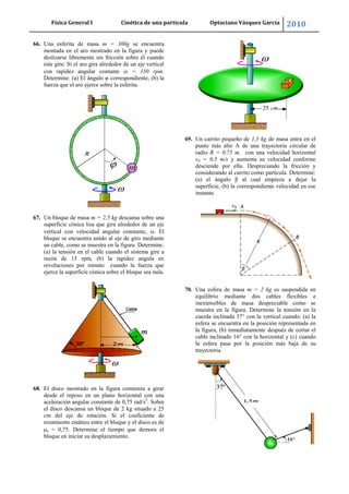 Física General I Cinética de una partícula Optaciano Vásquez García 2010
62
66. Una esferita de masa m = 300g se encuentra
montada en el aro mostrado en la figura y puede
deslizarse libremente sin fricción sobre él cuando
éste gire: Si el aro gira alrededor de un eje vertical
con rapidez angular contante = 150 rpm.
Determine: (a) El ángulo φ correspondiente, (b) la
fuerza que el aro ejerce sobre la esferita.
67. Un bloque de masa m = 2,5 kg descansa sobre una
superficie cónica lisa que gira alrededor de un eje
vertical con velocidad angular constante, . El
bloque se encuentra unido al eje de giro mediante
un cable, como se muestra en la figura. Determine:
(a) la tensión en el cable cuando el sistema gire a
razón de 15 rpm, (b) la rapidez angula en
revoluciones por minuto cuando la fuerza que
ejerce la superficie cónica sobre el bloque sea nula.
68. El disco mostrado en la figura comienza a girar
desde el reposo en un plano horizontal con una
aceleración angular constante de 0,75 rad/s2
. Sobre
el disco descansa un bloque de 2 kg situado a 25
cm del eje de rotación. Si el coeficiente de
rozamiento estático entre el bloque y el disco es de
s = 0,75. Determine el tiempo que demora el
bloque en iniciar su desplazamiento.
69. Un carrito pequeño de 1,5 kg de masa entra en el
punto más alto A de una trayectoria circular de
radio R = 0,75 m, con una velocidad horizontal
v0 = 0,5 m/s y aumenta su velocidad conforme
desciende por ella. Despreciando la fricción y
considerando al carrito como partícula. Determine:
(a) el ángulo β al cual empieza a dejar la
superficie, (b) la correspondiente velocidad en ese
instante.
70. Una esfera de masa m = 2 kg es suspendida en
equilibrio mediante dos cables flexibles e
inextensibles de masa despreciable como se
muestra en la figura. Determine la tensión en la
cuerda inclinada 37° con la vertical cuando: (a) la
esfera se encuentra en la posición representada en
la figura, (b) inmediatamente después de cortar el
cable inclinado 16° con la horizontal y (c) cuando
la esfera pasa por la posición más baja de su
trayectoria.
 