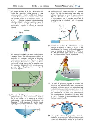 Física General I Cinética de una partícula Optaciano Vásquez García 2010
63
71. Un bloque pequeño de m = 0,5 kg es colocado
sobre una superficie cónica giratoria a una
distancia radial R = 0,25 m medida desde el eje de
rotación. Si el coeficiente de fricción estática entre
el pequeño bloque y la superficie cónica es
s = 0,75. Determine la máxima velocidad angular
alrededor del eje vertical a la cual debe girar el
cono de tal manera que el bloque no deslice sobre
la superficie. Desprecie los cambios de velocidad
angular.
72. Un automóvil de 1500 kg de masa está viajando a
100 km/h sobre la porción recta de una carretera, y
entonces su velocidad comienza a disminuir
uniformemente desde A hasta C, punto en el cual
llega al repos0. Determine la magnitud de la fuerza
de fricción total F ejercida por la carretera sobre
los neumáticos del automóvil: (a) justo después de
pasar por el punto B, y (b) justo antes de llegar al
reposo en el punto C
73. Una esfera de 1,5 kg está en repso respecto a un
plato parbólico que gira a razón constante alrededor
de un eje vertical. Si se desprecia la frición y
sabiendo que r = 1 m. determine: (a) la rapidez v de
la esfera Y (b) la magnitud de reacción normal
ejercida por la superficie parabólica sobre la esfera.
74. Iniciando desde el reposo cuando θ = 20°, una niña
desliza con fricción despreciable hacia abajo del
tobogán el cual tiene la forma de arco circular de
2,5 m de radio. Determine la aceleración tangencial,
la velocidad de la niña y la fuerza ejercida por el
tobogán de ella: (a) cuando θ = 30° y (b) cuando
θ = 90°
75. Durante los volteos de entrenamiento de un
lanzador de martillo, el cabezal A de 7,1 kg del
martillo gira en un círculo a la celeridad constante v
como se muestra en la figura. Si ρ = 0,93 m y
θ = 60°. Determine: (a) la tensión en el alambre
BC, (b) la celeridad del cabezal del martillo
76. Una serie de pequeños paquetes se trasladan por
medio de una banda transportadora delgada que
pasa sobre las poleas locas de 300 mm de radio. La
banda inicia su movimiento desde el reposo en el
tiempo t = 0 y su velocidad se incrementa a una
tasa constante de 150 mm/s2
. Si el coeficiente de
fricción estática entre los paquetes y la banda es de
s = 0,75. Determine el tiempo necesario para que
el primer paquete resbale.
77. Un pequeño vehículo de propulsión por cohete,
cuya masa es m, viaja hacia abajo por la trayectoria
circular de radio efectivo r bajo la acción de su
 