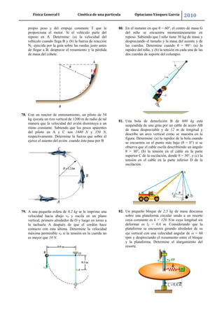 Física General I Cinética de una partícula Optaciano Vásquez García 2010
64
propio peso y del empuje constante T que le
proporciona el motor. Si el vehículo parte del
reposo en A. Determine: (a) la velocidad del
vehículo cuando llega B y (b) la fuerza de reacción
NC ejercida por la guía sobre las ruedas justo antes
de llegar a B. desprecie el rozamiento y la pérdida
de masa del cohete.
78. Con un reactor de entrenamiento, un piloto de 54
kg ejecuta un rizo vertical de 1200 m de radio de tal
manera que la velocidad del avión disminuya a un
ritmo constante. Sabiendo que los pesos aparentes
del piloto en A y C son 1680 N y 350 N,
respectivamente. Determine la fuerza que sobre él
ejerce el asiento del avión cuando éste pase por B
79. A una pequeña esfera de 0,2 kg se le imprime una
velocidad hacia abajo v0 y oscila en un plano
vertical, primero alrededor de O y luego en torno a
la tachuela A después de que el cordón hace
contacto con esta última. Determine la velocidad
máxima permisible v0 si la tensión en la cuerda no
es mayor que 10 N.
80. En el instante en que θ = 60°, el centro de masa G
del niño se encuentra momentáneamente en
reposo. Sabiendo que l niño tiene 30 kg de masa y
despreciando el tamaño y la masa del asiente y de
las cuerdas. Determine cuando θ = 90°: (a) la
rapidez del niño, y (b) la tensión en cada una de las
dos cuerdas de soporte del columpio.
81. Una bola de demolición B de 600 kg está
suspendida de una grúa por un cable de acero AB
de masa despreciable y de 12 m de longitud y
describe un arco vertical como se muestra en la
figura. Determine: (a) la rapidez de la bola cuando
se encuentra en el punto más bajo (θ = 0°) si se
observa que el cable oscila describiendo un ángulo
θ = 30°, (b) la tensión en el cable en la parte
superior C de la oscilación, donde θ = 30°, y (c) la
tensión en el cable en la parte inferior D de la
oscilación.
82. Un pequeño bloque de 2,5 kg de masa descansa
sobre una plataforma circular unido a un resorte
cuya constante es k = 120 N/m cuya longitud sin
deformar es l0 = 0,6 m. Considerando que la
plataforma se encuentra girando alrededor de su
eje vertical con una velocidad angular de = 60
rpm y despreciando el rozamiento entre el bloque
y la plataforma. Determine el alargamiento del
resorte.
 
