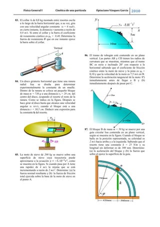 Física General I Cinética de una partícula Optaciano Vásquez García 2010
65
83. El collar A de 0,8 kg montado entre resortes oscila
a lo largo de la barra horizontal que, a su vez, gira
con una velocidad angular constante = 6 rad/s.
en cierto instante, la distancia r aumenta a razón de
0,8 m/s. Si entre el collar y la barra el coeficiente
de rozamiento cinético es k = 0,40. Determine la
fuerza de rozamiento F que en ese instante ejerce
la barra sobre el collar.
84. Un disco giratorio horizontal que tiene una ranura
radial lisa se diseña para determinar
experimentalmente la constante de un muelle.
Dentro de la ranura se coloca un pequeño bloque
de masa m = 730 g a una distancia r0 = 28 cm, del
centro del disco, ocupando el resorte el resto de la
ranura. Como se indica en la figura. Después se
hace girar al disco hasta que alcance una velocidad
angular rev/s, cuando el bloque está a una
distancia r = 30,5 cm. Deducir una expresión para
la constante k del resorte.
85. La moto de nieve de 200 kg se mueve sobre una
superficie de nieve cuya trayectoria puede
aproximarse a la ecuación , como
se muestra en la figura. Si cuando pasa por A tiene
una rapidez de 4 m/s la misma que se está
incrementando a razón de 2 m/s2
. Determine: (a) la
fuerza normal resultante y (b) la fuerza de fricción
total ejercida sobre la base de la moto de nieve en
el punto A.
86. El tramo de tobogán está contenido en un plano
vertical. Las partes AB y CD tienen los radios de
curvatura que se muestran, mientras que el tramo
BC es recto e inclinado 20° con respecto a la
horizontal sabiendo que el coeficiente de fricción
cinético entre la moto de nieve y la pista es k =
0,10 y que la velocidad de la moto es 7,5 m/s en B.
Determine la aceleración tangencial de la moto: 8ª)
inmediatamente antes de llegar a B y (b)
inmediatamente después de pasar por C.
87. El bloque B de masa m = 50 kg se mueve por una
guía circular lisa contenida en un plano vertical,
según se muestra en la figura. Cuando el bloque se
halla en la posición representada, su celeridad es
2 m/s hacia arriba y a la izquierda. Sabiendo que el
resorte tiene una constante k = 25 N/m y su
longitud sin deformar es de 300 mm. Determine:
(a) la aceleración del bloque y (b) la fuerza que
sobre el ejerce la superficie de la guía.
 