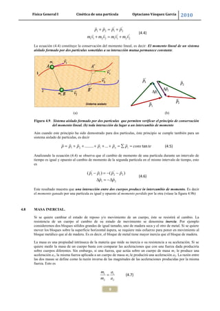 Física General I Cinética de una partícula Optaciano Vásquez García 2010
8
' '
1 2 1 2
' '
1 1 2 2 1 1 2 2
p p p p
m v m v m v m v
(4.4)
La ecuación (4.4) constituye la conservación del momento lineal, es decir: El momento lineal de un sistema
aislado formado por dos partículas sometidas a su interacción mutua permanece constante.
(a) (b)
Figura 4.9. Sistema aislado formado por dos partículas que permiten verificar el principio de conservación
del momento lineal. (b) toda interacción da lugar a un intercambio de momento
Aún cuando este principio ha sido demostrado para dos partículas, éste principio se cumple también para un
sistema aislado de partículas, es decir
1 2 ........ ... tani n ip p p p p p cons te (4.5)
Analizando la ecuación (4.4) se observa que el cambio de momento de una partícula durante un intervalo de
tiempo es igual y opuesto al cambio de momento de la segunda partícula en el mismo intervalo de tiempo, esto
es
' '
1 1 2 2
1 2
( ) ( )p p p p
p p
(4.6)
Este resultado muestra que una interacción entre dos cuerpos produce in intercambio de momento. Es decir
el momento ganado por una partícula es igual y opuesto al momento perdido por la otra (véase la figura 4.9b)
4.8 MASA INERCIAL.
Si se quiere cambiar el estado de reposo y/o movimiento de un cuerpo, éste se resistirá al cambio. La
resistencia de un cuerpo al cambio de su estado de movimiento se denomina inercia. Por ejemplo
consideremos dos bloques sólidos grandes de igual tamaño, uno de madera seca y el otro de metal. Si se quiere
mover los bloques sobre la superficie horizontal áspera, se requiere más esfuerzo para poner en movimiento al
bloque metálico que al de madera. Es es decir, el bloque de metal tiene mayor inercia que el bloque de madera.
La masa es una propiedad intrínseca de la materia que mide su inercia o su resistencia a su aceleración. Si se
quiere medir la masa de un cuerpo basta con comparar las aceleraciones que con una fuerza dada produciría
sobre cuerpos diferentes. Sin embargo, si una fuerza, que actúa sobre un cuerpo de masa m1 le produce una
aceleración a1, la misma fuerza aplicada a un cuerpo de masa m2 le producirá una aceleración a2. La razón entre
las dos masas se define como la razón inversa de las magnitudes de las aceleraciones producidas por la misma
fuerza. Esto es
1 1
2 2
m a
m a
(4.7)
 