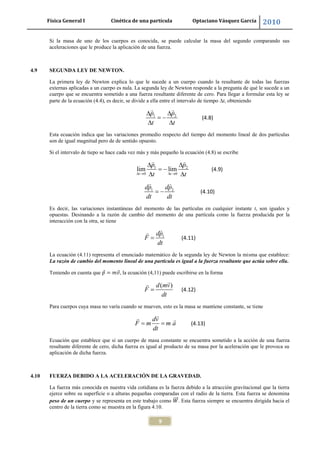 Física General I Cinética de una partícula Optaciano Vásquez García 2010
9
Si la masa de uno de los cuerpos es conocida, se puede calcular la masa del segundo comparando sus
aceleraciones que le produce la aplicación de una fuerza.
4.9 SEGUNDA LEY DE NEWTON.
La primera ley de Newton explica lo que le sucede a un cuerpo cuando la resultante de todas las fuerzas
externas aplicadas a un cuerpo es nula. La segunda ley de Newton responde a la pregunta de qué le sucede a un
cuerpo que se encuentra sometido a una fuerza resultante diferente de cero. Para llegar a formular esta ley se
parte de la ecuación (4.4), es decir, se divide a ella entre el intervalo de tiempo t, obteniendo
1 2p p
t t
(4.8)
Esta ecuación indica que las variaciones promedio respecto del tiempo del momento lineal de dos partículas
son de igual magnitud pero de de sentido opuesto.
Si el intervalo de tiepo se hace cada vez más y más pequeño la ecuación (4.8) se escribe
1 2
0 0
lim lim
t t
p p
t t
(4.9)
1 2dp dp
dt dt
(4.10)
Es decir, las variaciones instantáneas del momento de las partículas en cualquier instante t, son iguales y
opuestas. Desinando a la razón de cambio del momento de una partícula como la fuerza producida por la
interacción con la otra, se tiene
1dp
F
dt
(4.11)
La ecuación (4.11) representa el enunciado matemático de la segunda ley de Newton la misma que establece:
La razón de cambio del momento lineal de una partícula es igual a la fuerza resultante que actúa sobre ella.
Teniendo en cuenta que , la ecuación (4,11) puede escribirse en la forma
( )d mv
F
dt
(4.12)
Para cuerpos cuya masa no varía cuando se mueven, esto es la masa se mantiene constante, se tiene
dv
F m m a
dt
(4.13)
Ecuación que establece que si un cuerpo de masa constante se encuentra sometido a la acción de una fuerza
resultante diferente de cero, dicha fuerza es igual al producto de su masa por la aceleración que le provoca su
aplicación de dicha fuerza.
4.10 FUERZA DEBIDO A LA ACELERACIÓN DE LA GRAVEDAD.
La fuerza más conocida en nuestra vida cotidiana es la fuerza debido a la atracción gravitacional que la tierra
ejerce sobre su superficie o a alturas pequeñas comparadas con el radio de la tierra. Esta fuerza se denomina
peso de un cuerpo y se representa en este trabajo como . Esta fuerza siempre se encuentra dirigida hacia el
centro de la tierra como se muestra en la figura 4.10.
 