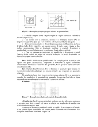 Figura 8 – Exemplo de ampliação pelo método do quadriculado.
1 – Fixa-se o vegetal sobre a figura origem e a figura destinada a receber o
desenho ampliado (A).
2 – De acordo com a ampliação, desenha-se o retângulo externo (A) nas
proporções necessárias para que o seu contorno satisfaça às condições desejadas.
3 – Uma vez representados os dois retângulos das duas molduras (o e A), basta
dividir os lados de (o) e de (A) e um mesmo número de partes iguais e traçar as duas
malhas quadriculadas. Não se desejando inutilizar o original, desenha-se o
quadriculado em uma folha de papel vegetal que é fixado sobre o original.
4 – Para (A) transpõe-se, quadrícula por quadrícula, o desenho do original.
Caso se deseje reduzir um mapa, os lados do retângulo (A) serão desenhados em
dimensões proporcionais reduzidas.
Desta forma, o método do quadriculado, faz a ampliação ou a redução com
figuras em papel quadriculado, ampliando e reduzindo a figura livremente,
aumentando e diminuindo o tamanho dos quadrados. Cada quadrado opera como uma
unidade de medida.
Para obter um desenho menor, deve-se diminuir os quadrados (pela metade, por
exemplo) reproduzindo cada traço, nas mesmas posições que ocupavam nos quadrados
originais.
Na ampliação, basta fazer o processo inverso da redução. Deve-se aumentar o
tamanho dos quadrados. A quantidade de quadrados do desenho final não se altera,
mostrando que a mudança na escala mantém a proporção original.
Exemplo:
Figura 9 – Exemplo de redução pelo método do quadriculado.
- Pantógrafo: Paralelograma articulado tendo em um dos pólos uma ponta seca
e no outro um lápis, o qual vai traçar a redução ou ampliação do detalhe que
percorremos com a ponta seca.
A vantagem do uso do pantógrafo reside na rapidez de seu emprego. Compõe-
se de quatro réguas articuladas em quatro pontos formando necessariamente dois
triângulos semelhantes, conforme a figura 10.
 