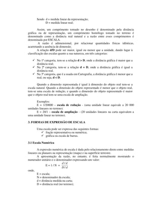 Sendo d = medida linear da representação;
D = medida linear real;
Assim, um comprimento tomado no desenho é denominado pela distância
gráfica ou de representação, um comprimento homólogo tomado no terreno é
denominado como a distância real natural e a razão entre esses comprimentos é
denominada por ESCALA.
A razão é adimensional, por relacionar quantidades físicas idênticas,
acarretando a ausência de dimensão.
A relação d/D pode ser maior, igual ou menor que a unidade, dando lugar à
classificação das escalas quanto a sua natureza, em três categorias:
Na 1ª categoria, tem-se a relação d > D, onde a distância gráfica é maior que a
distância real;
Na 2ª categoria, tem-se a relação d = D, onde a distância gráfica é igual a
distância real.
Na 3ª categoria, que é a usada em Cartografia, a distância gráfica é menor que a
real, ou seja, d < D.
Quando a dimensão representada é igual à dimensão do objeto real tem-se a
escala natural. Quando a dimensão do objeto representado é menor que o objeto real,
tem-se uma escala de redução, e quando a dimensão do objeto representado é maior
que o objeto real tem-se uma escala de ampliação.
Exemplos:
E = 1/20000 – escala de redução - (uma unidade linear equivale a 20 000
unidades lineares no terreno).
E = 20/1 – escala de ampliação - (20 unidades lineares na carta equivalem a
uma unidade linear no terreno).
3. FORMAS DE EXPRESSÃO DE ESCALA
Uma escala pode ser expressa das seguintes formas:
fração representativa ou numérica;
gráfica ou escala de barras.
3.1 Escala Numérica
A expressão numérica de escala é dada pelo relacionamento direto entre medidas
lineares ou planares na representação (mapa) e na superfície terrestre.
A apresentação da razão, no entanto, é feita normalmente mostrando o
numerador unitário e o denominador expressando um valor:
E = 1 / N =
d d
D d
/
/
onde,
E = escala;
N = denominador da escala;
d = distância medida na carta;
D = distância real (no terreno);
 