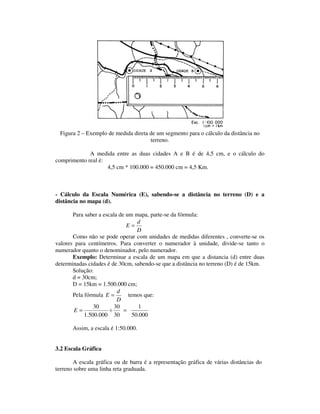 Figura 2 – Exemplo de medida direta de um segmento para o cálculo da distância no
terreno.
A medida entre as duas cidades A e B é de 4,5 cm, e o cálculo do
comprimento real é:
4,5 cm * 100.000 = 450.000 cm = 4,5 Km.
- Cálculo da Escala Numérica (E), sabendo-se a distância no terreno (D) e a
distância no mapa (d).
Para saber a escala de um mapa, parte-se da fórmula:
D
d
E =
Como não se pode operar com unidades de medidas diferentes , converte-se os
valores para centímetros. Para converter o numerador à unidade, divide-se tanto o
numerador quanto o denominador, pelo numerador.
Exemplo: Determinar a escala de um mapa em que a distancia (d) entre duas
determinadas cidades é de 30cm, sabendo-se que a distância no terreno (D) é de 15km.
Solução:
d = 30cm;
D = 15km = 1.500.000 cm;
Pela fórmula
D
d
E = temos que:
000.50
1
30
30
000.500.1
30
=÷=E
Assim, a escala é 1:50.000.
3.2 Escala Gráfica
A escala gráfica ou de barra é a representação gráfica de várias distâncias do
terreno sobre uma linha reta graduada.
 