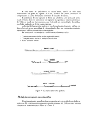 É uma forma de apresentação da escala linear, através de uma linha,
normalmente faz parte da legenda da Carta, dividida em partes, mostrando os
comprimentos na Carta, diretamente em termos de unidades do terreno.
É constituída de um segmento à direita da referência zero, conhecida como
escala primária. Consiste também de um segmento à esquerda da origem denominada
de Talão ou escala de fracionamento, que é dividida em sub-múltiplos da unidade
escolhida, graduadas da direita para a esquerda.
A Escala Gráfica permite realizar as transformações de dimensões gráficas em
dimensões reais sem a necessidade de efetuar cálculos. Para sua construção, entretanto,
torna-se necessário o emprego da escala numérica.
De modo geral, o seu emprego consiste nas seguintes operações:
1. Toma-se na carta a distância que se pretende medir.
2. Transportar essa distância para a Escala Gráfica.
3. Ler o resultado obtido.
Figura 3 – Exemplos de escalas gráficas.
- Medição de um segmento na escala gráfica
Como mencionado, a escala gráfica nos permite saber, sem cálculos, a distância
no terreno (D) a partir das dimensões apresentadas no mapa (d). Utiliza-se para isso, um
compasso ou uma tira de papel. Observe a figura 4.
 