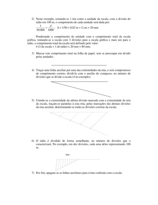 2) Neste exemplo, tomando-se 1 km como a unidade da escala, com a divisão do
talão em 100 m, o comprimento de cada unidade será dada por:
1000000.50
1 d
= , d = 1/50 = 0,02 m = 2 cm = 20 mm
Ponderando o comprimento da unidade com o comprimento total da escala
gráfica, tomando-se a escala com 3 divisões para a escala gráfica e mais um para o
talão, o comprimento total da escala será definido pelo valor:
4 (3 da escala + 1 do talão) x 20 mm = 80 mm;
3) Marcar este comprimento total na folha de papel, sem se preocupar em dividir
pelas unidades.
4) Traçar uma linha auxiliar por uma das extremidades da reta, e sem compromisso
de comprimento correto, dividi-la com o auxílio do compasso, no número de
divisões que se divide a escala (4 no exemplo):
5) Unindo-se a extremidade da ultima divisão marcada com a extremidade da reta
da escala, traçam-se paralelas à esta reta, pelas marcações das demais divisões
da reta auxiliar, determinando-se então as divisões corretas da escala.
6) O talão é dividido de forma semelhante, no número de divisões que o
caracterizará. No exemplo, em dez divisões, cada uma delas representando 100
m.
7) Por fim, apagam-se as linhas auxiliares para evitar confusão com a escala.
Talão
 