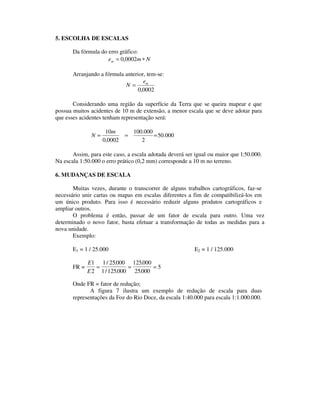 5. ESCOLHA DE ESCALAS
Da fórmula do erro gráfico:
Nmem ∗= 0002,0
Arranjando a fórmula anterior, tem-se:
0002,0
me
N =
Considerando uma região da superfície da Terra que se queira mapear e que
possua muitos acidentes de 10 m de extensão, a menor escala que se deve adotar para
que esses acidentes tenham representação será:
000.50
2
000.100
0002,0
10
===
m
N
Assim, para este caso, a escala adotada deverá ser igual ou maior que l:50.000.
Na escala 1:50.000 o erro prático (0,2 mm) corresponde a 10 m no terreno.
6. MUDANÇAS DE ESCALA
Muitas vezes, durante o transcorrer de alguns trabalhos cartográficos, faz-se
necessário unir cartas ou mapas em escalas diferentes a fim de compatibilizá-los em
um único produto. Para isso é necessário reduzir alguns produtos cartográficos e
ampliar outros.
O problema é então, passar de um fator de escala para outro. Uma vez
determinado o novo fator, basta efetuar a transformação de todas as medidas para a
nova unidade.
Exemplo:
E1 = 1 / 25.000 E2 = 1 / 125.000
FR =
E
E
1
2
1 25000
1 125000
125000
25000
5= = =
/ .
/ .
.
.
Onde FR = fator de redução;
A figura 7 ilustra um exemplo de redução de escala para duas
representações da Foz do Rio Doce, da escala 1:40.000 para escala 1:1.000.000.
 