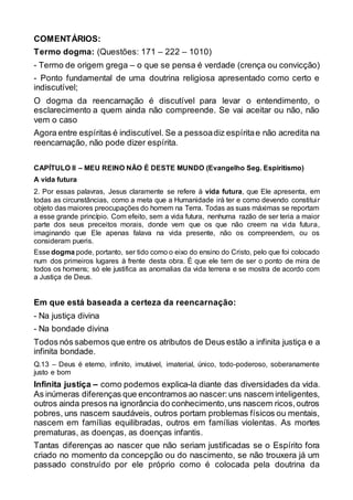 COMENTÁRIOS:
Termo dogma: (Questões: 171 – 222 – 1010)
- Termo de origem grega – o que se pensa é verdade (crença ou convicção)
- Ponto fundamental de uma doutrina religiosa apresentado como certo e
indiscutível;
O dogma da reencarnação é discutível para levar o entendimento, o
esclarecimento a quem ainda não compreende. Se vai aceitar ou não, não
vem o caso
Agora entre espíritas é indiscutível. Se a pessoadiz espíritae não acredita na
reencarnação, não pode dizer espírita.
CAPÍTULO II – MEU REINO NÃO É DESTE MUNDO (Evangelho Seg. Espiritismo)
A vida futura
2. Por essas palavras, Jesus claramente se refere à vida futura, que Ele apresenta, em
todas as circunstâncias, como a meta que a Humanidade irá ter e como devendo constituir
objeto das maiores preocupações do homem na Terra. Todas as suas máximas se reportam
a esse grande princípio. Com efeito, sem a vida futura, nenhuma razão de ser teria a maior
parte dos seus preceitos morais, donde vem que os que não creem na vida futura,
imaginando que Ele apenas falava na vida presente, não os compreendem, ou os
consideram pueris.
Esse dogma pode, portanto, ser tido como o eixo do ensino do Cristo, pelo que foi colocado
num dos primeiros lugares à frente desta obra. É que ele tem de ser o ponto de mira de
todos os homens; só ele justifica as anomalias da vida terrena e se mostra de acordo com
a Justiça de Deus.
Em que está baseada a certeza da reencarnação:
- Na justiça divina
- Na bondade divina
Todos nós sabemos que entre os atributos de Deus estão a infinita justiça e a
infinita bondade.
Q.13 – Deus é eterno, infinito, imutável, imaterial, único, todo-poderoso, soberanamente
justo e bom
Infinita justiça – como podemos explica-la diante das diversidades da vida.
As inúmeras diferenças que encontramos ao nascer:uns nascem inteligentes,
outros ainda presos na ignorância do conhecimento,uns nascem ricos,outros
pobres, uns nascem saudáveis, outros portam problemas físicos ou mentais,
nascem em famílias equilibradas, outros em famílias violentas. As mortes
prematuras, as doenças, as doenças infantis.
Tantas diferenças ao nascer que não seriam justificadas se o Espírito fora
criado no momento da concepção ou do nascimento, se não trouxera já um
passado construído por ele próprio como é colocada pela doutrina da
 