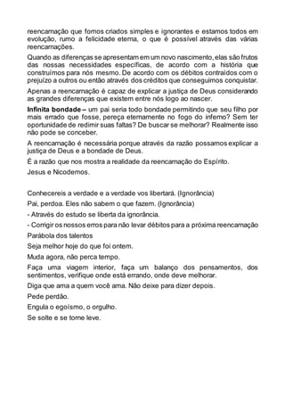 reencarnação que fomos criados simples e ignorantes e estamos todos em
evolução, rumo a felicidade eterna, o que é possível através das várias
reencarnações.
Quando as diferenças se apresentam em um novo nascimento,elas são frutos
das nossas necessidades específicas, de acordo com a história que
construímos para nós mesmo. De acordo com os débitos contraídos com o
prejuízo a outros ou então através dos créditos que conseguimos conquistar.
Apenas a reencarnação é capaz de explicar a justiça de Deus considerando
as grandes diferenças que existem entre nós logo ao nascer.
Infinita bondade – um pai seria todo bondade permitindo que seu filho por
mais errado que fosse, pereça eternamente no fogo do inferno? Sem ter
oportunidade de redimir suas faltas? De buscar se melhorar? Realmente isso
não pode se conceber.
A reencarnação é necessária porque através da razão possamos explicar a
justiça de Deus e a bondade de Deus.
É a razão que nos mostra a realidade da reencarnação do Espírito.
Jesus e Nicodemos.
Conhecereis a verdade e a verdade vos libertará. (Ignorância)
Pai, perdoa. Eles não sabem o que fazem. (Ignorância)
- Através do estudo se liberta da ignorância.
- Corrigir os nossos erros para não levar débitos para a próxima reencarnação
Parábola dos talentos
Seja melhor hoje do que foi ontem.
Muda agora, não perca tempo.
Faça uma viagem interior, faça um balanço dos pensamentos, dos
sentimentos, verifique onde está errando, onde deve melhorar.
Diga que ama a quem você ama. Não deixe para dizer depois.
Pede perdão.
Engula o egoísmo, o orgulho.
Se solte e se torne leve.
 