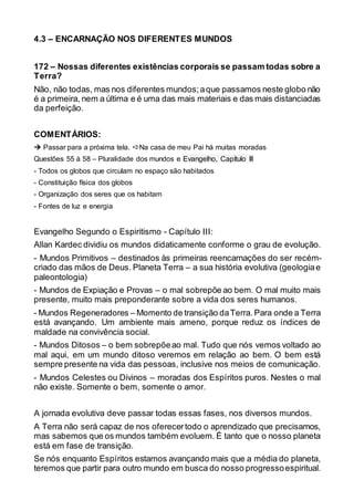 4.3 – ENCARNAÇÃO NOS DIFERENTES MUNDOS
172 – Nossas diferentes existências corporais se passam todas sobre a
Terra?
Não, não todas, mas nos diferentes mundos;aque passamos neste globo não
é a primeira, nem a última e é uma das mais materiais e das mais distanciadas
da perfeição.
COMENTÁRIOS:
 Passar para a próxima tela. Na casa de meu Pai há muitas moradas
Questões 55 à 58 – Pluralidade dos mundos e Evangelho, Capítulo III
- Todos os globos que circulam no espaço são habitados
- Constituição física dos globos
- Organização dos seres que os habitam
- Fontes de luz e energia
Evangelho Segundo o Espiritismo - Capítulo III:
Allan Kardec dividiu os mundos didaticamente conforme o grau de evolução.
- Mundos Primitivos – destinados às primeiras reencarnações do ser recém-
criado das mãos de Deus. Planeta Terra – a sua história evolutiva (geologiae
paleontologia)
- Mundos de Expiação e Provas – o mal sobrepõe ao bem. O mal muito mais
presente, muito mais preponderante sobre a vida dos seres humanos.
- Mundos Regeneradores – Momento de transição daTerra. Para onde a Terra
está avançando. Um ambiente mais ameno, porque reduz os índices de
maldade na convivência social.
- Mundos Ditosos – o bem sobrepõeao mal. Tudo que nós vemos voltado ao
mal aqui, em um mundo ditoso veremos em relação ao bem. O bem está
sempre presente na vida das pessoas, inclusive nos meios de comunicação.
- Mundos Celestes ou Divinos – moradas dos Espíritos puros. Nestes o mal
não existe. Somente o bem, somente o amor.
A jornada evolutiva deve passar todas essas fases, nos diversos mundos.
A Terra não será capaz de nos oferecertodo o aprendizado que precisamos,
mas sabemos que os mundos também evoluem. É tanto que o nosso planeta
está em fase de transição.
Se nós enquanto Espíritos estamos avançando mais que a média do planeta,
teremos que partir para outro mundo em busca do nosso progressoespiritual.
 