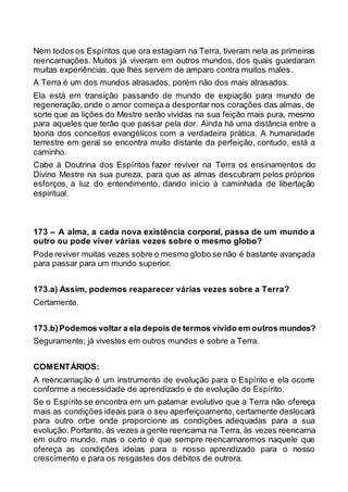 Nem todos os Espíritos que ora estagiam na Terra, tiveram nela as primeiras
reencarnações. Muitos já viveram em outros mundos, dos quais guardaram
muitas experiências, que lhes servem de amparo contra muitos males.
A Terra é um dos mundos atrasados, porém não dos mais atrasados.
Ela está em transição passando de mundo de expiação para mundo de
regeneração, onde o amor começa a despontar nos corações das almas, de
sorte que as lições do Mestre serão vividas na sua feição mais pura, mesmo
para aqueles que terão que passar pela dor. Ainda há uma distância entre a
teoria dos conceitos evangélicos com a verdadeira prática. A humanidade
terrestre em geral se encontra muito distante da perfeição, contudo, está a
caminho.
Cabe à Doutrina dos Espíritos fazer reviver na Terra os ensinamentos do
Divino Mestre na sua pureza, para que as almas descubram pelos próprios
esforços, a luz do entendimento, dando início à caminhada de libertação
espiritual.
173 – A alma, a cada nova existência corporal, passa de um mundo a
outro ou pode viver várias vezes sobre o mesmo globo?
Pode reviver muitas vezes sobre o mesmo globo se não é bastante avançada
para passar para um mundo superior.
173.a) Assim, podemos reaparecer várias vezes sobre a Terra?
Certamente.
173.b)Podemos voltar a ela depois de termos vivido em outros mundos?
Seguramente; já vivestes em outros mundos e sobre a Terra.
COMENTÁRIOS:
A reencarnação é um instrumento de evolução para o Espírito e ela ocorre
conforme a necessidade de aprendizado e de evolução do Espírito.
Se o Espírito se encontra em um patamar evolutivo que a Terra não ofereça
mais as condições ideais para o seu aperfeiçoamento, certamente deslocará
para outro orbe onde proporcione as condições adequadas para a sua
evolução. Portanto, às vezes a gente reencarna na Terra, às vezes reencarna
em outro mundo, mas o certo é que sempre reencarnaremos naquele que
ofereça as condições ideias para o nosso aprendizado para o nosso
crescimento e para os resgastes dos débitos de outrora.
 