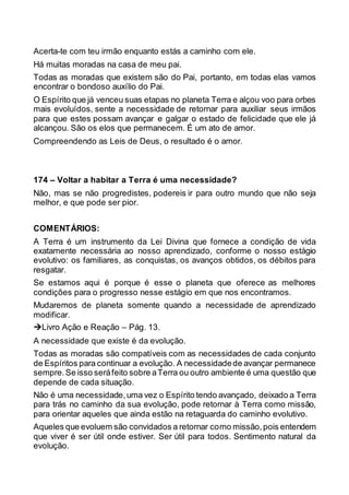 Acerta-te com teu irmão enquanto estás a caminho com ele.
Há muitas moradas na casa de meu pai.
Todas as moradas que existem são do Pai, portanto, em todas elas vamos
encontrar o bondoso auxílio do Pai.
O Espírito que já venceu suas etapas no planeta Terra e alçou voo para orbes
mais evoluídos, sente a necessidade de retornar para auxiliar seus irmãos
para que estes possam avançar e galgar o estado de felicidade que ele já
alcançou. São os elos que permanecem. É um ato de amor.
Compreendendo as Leis de Deus, o resultado é o amor.
174 – Voltar a habitar a Terra é uma necessidade?
Não, mas se não progredistes, podereis ir para outro mundo que não seja
melhor, e que pode ser pior.
COMENTÁRIOS:
A Terra é um instrumento da Lei Divina que fornece a condição de vida
exatamente necessária ao nosso aprendizado, conforme o nosso estágio
evolutivo: os familiares, as conquistas, os avanços obtidos, os débitos para
resgatar.
Se estamos aqui é porque é esse o planeta que oferece as melhores
condições para o progresso nesse estágio em que nos encontramos.
Mudaremos de planeta somente quando a necessidade de aprendizado
modificar.
Livro Ação e Reação – Pág. 13.
A necessidade que existe é da evolução.
Todas as moradas são compatíveis com as necessidades de cada conjunto
de Espíritos para continuar a evolução. A necessidadede avançar permanece
sempre.Se isso seráfeito sobre aTerra ou outro ambiente é uma questão que
depende de cada situação.
Não é uma necessidade,uma vez o Espírito tendo avançado, deixado a Terra
para trás no caminho da sua evolução, pode retornar à Terra como missão,
para orientar aqueles que ainda estão na retaguarda do caminho evolutivo.
Aqueles que evoluem são convidados a retornar como missão,pois entendem
que viver é ser útil onde estiver. Ser útil para todos. Sentimento natural da
evolução.
 