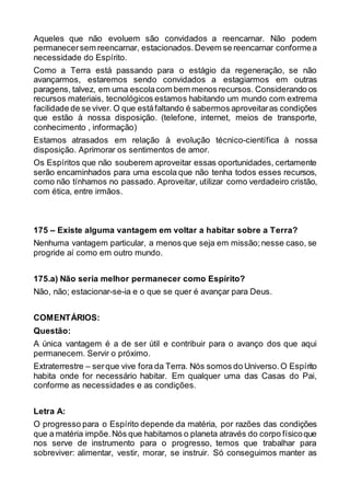Aqueles que não evoluem são convidados a reencarnar. Não podem
permanecersem reencarnar, estacionados.Devem se reencarnar conformea
necessidade do Espírito.
Como a Terra está passando para o estágio da regeneração, se não
avançarmos, estaremos sendo convidados a estagiarmos em outras
paragens, talvez, em uma escolacom bem menos recursos. Considerando os
recursos materiais, tecnológicos estamos habitando um mundo com extrema
facilidade de se viver. O que estáfaltando é sabermos aproveitaras condições
que estão à nossa disposição. (telefone, internet, meios de transporte,
conhecimento , informação)
Estamos atrasados em relação à evolução técnico-científica à nossa
disposição. Aprimorar os sentimentos de amor.
Os Espíritos que não souberem aproveitar essas oportunidades, certamente
serão encaminhados para uma escola que não tenha todos esses recursos,
como não tínhamos no passado. Aproveitar, utilizar como verdadeiro cristão,
com ética, entre irmãos.
175 – Existe alguma vantagem em voltar a habitar sobre a Terra?
Nenhuma vantagem particular, a menos que seja em missão;nesse caso, se
progride aí como em outro mundo.
175.a) Não seria melhor permanecer como Espírito?
Não, não; estacionar-se-ia e o que se quer é avançar para Deus.
COMENTÁRIOS:
Questão:
A única vantagem é a de ser útil e contribuir para o avanço dos que aqui
permanecem. Servir o próximo.
Extraterrestre – serque vive fora da Terra. Nós somos do Universo.O Espírito
habita onde for necessário habitar. Em qualquer uma das Casas do Pai,
conforme as necessidades e as condições.
Letra A:
O progresso para o Espírito depende da matéria, por razões das condições
que a matéria impõe.Nós que habitamos o planeta através do corpo físicoque
nos serve de instrumento para o progresso, temos que trabalhar para
sobreviver: alimentar, vestir, morar, se instruir. Só conseguimos manter as
 