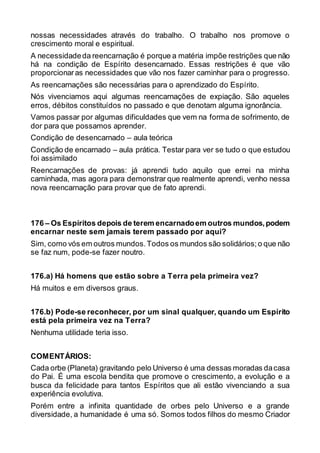 nossas necessidades através do trabalho. O trabalho nos promove o
crescimento moral e espiritual.
A necessidadeda reencarnação é porque a matéria impõe restrições que não
há na condição de Espírito desencarnado. Essas restrições é que vão
proporcionaras necessidades que vão nos fazer caminhar para o progresso.
As reencarnações são necessárias para o aprendizado do Espírito.
Nós vivenciamos aqui algumas reencarnações de expiação. São aqueles
erros, débitos constituídos no passado e que denotam alguma ignorância.
Vamos passar por algumas dificuldades que vem na forma de sofrimento, de
dor para que possamos aprender.
Condição de desencarnado – aula teórica
Condição de encarnado – aula prática. Testar para ver se tudo o que estudou
foi assimilado
Reencarnações de provas: já aprendi tudo aquilo que errei na minha
caminhada, mas agora para demonstrar que realmente aprendi, venho nessa
nova reencarnação para provar que de fato aprendi.
176 – Os Espíritos depois de terem encarnadoem outros mundos,podem
encarnar neste sem jamais terem passado por aqui?
Sim, como vós em outros mundos.Todos os mundos são solidários;o que não
se faz num, pode-se fazer noutro.
176.a) Há homens que estão sobre a Terra pela primeira vez?
Há muitos e em diversos graus.
176.b) Pode-se reconhecer, por um sinal qualquer, quando um Espírito
está pela primeira vez na Terra?
Nenhuma utilidade teria isso.
COMENTÁRIOS:
Cada orbe (Planeta) gravitando pelo Universo é uma dessas moradas dacasa
do Pai. É uma escola bendita que promove o crescimento, a evolução e a
busca da felicidade para tantos Espíritos que ali estão vivenciando a sua
experiência evolutiva.
Porém entre a infinita quantidade de orbes pelo Universo e a grande
diversidade, a humanidade é uma só. Somos todos filhos do mesmo Criador
 