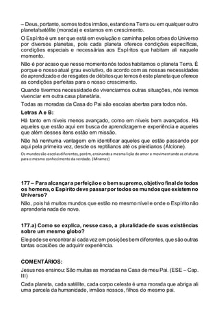 – Deus,portanto, somos todos irmãos,estando na Terra ou em qualquer outro
planeta/satélite (morada) e estamos em crescimento.
O Espírito é um ser que está em evolução e caminha pelos orbes do Universo
por diversos planetas, pois cada planeta oferece condições específicas,
condições especiais e necessárias aos Espíritos que habitam ali naquele
momento.
Não é por acaso que nesse momento nós todos habitamos o planeta Terra. É
porque o nosso atual grau evolutivo, de acordo com as nossas necessidades
de aprendizado e de resgates de débitosque temosé este planetaque oferece
as condições perfeitas para o nosso crescimento.
Quando tivermos necessidade de vivenciarmos outras situações, nós iremos
vivenciar em outra casa planetária.
Todas as moradas da Casa do Pai são escolas abertas para todos nós.
Letras A e B:
Há tanto em níveis menos avançado, como em níveis bem avançados. Há
aqueles que estão aqui em busca de aprendizagem e experiência e aqueles
que além desses itens estão em missão.
Não há nenhuma vantagem em identificar aqueles que estão passando por
aqui pela primeira vez, desde os reptilianos até os pleidianos (Alcione).
Os mundossão escolasdiferentes,porém, ensinandoa mesmalição de amor e movimentandoas criaturas
para o mesmo conhecimento da verdade. (Miramez)
177 – Para alcançara perfeiçãoe o bem supremo,objetivo finalde todos
os homens,o Espírito deve passarpor todos os mundosque existem no
Universo?
Não, pois há muitos mundos que estão no mesmo nível e onde o Espírito não
aprenderia nada de novo.
177.a) Como se explica, nesse caso, a pluralidade de suas existências
sobre um mesmo globo?
Ele pode se encontraraí cadavez em posiçõesbem diferentes,que são outras
tantas ocasiões de adquirir experiência.
COMENTÁRIOS:
Jesus nos ensinou: São muitas as moradas na Casa de meu Pai. (ESE – Cap.
III)
Cada planeta, cada satélite, cada corpo celeste é uma morada que abriga ali
uma parcela da humanidade, irmãos nossos, filhos do mesmo pai.
 