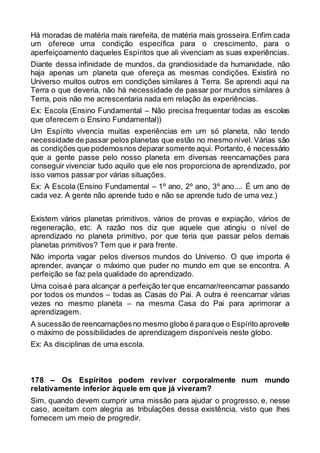 Há moradas de matéria mais rarefeita, de matéria mais grosseira.Enfim cada
um oferece uma condição específica para o crescimento, para o
aperfeiçoamento daqueles Espíritos que ali vivenciam as suas experiências.
Diante dessa infinidade de mundos, da grandiosidade da humanidade, não
haja apenas um planeta que ofereça as mesmas condições. Existirá no
Universo muitos outros em condições similares à Terra. Se aprendi aqui na
Terra o que deveria, não há necessidade de passar por mundos similares à
Terra, pois não me acrescentaria nada em relação às experiências.
Ex: Escola (Ensino Fundamental – Não precisa frequentar todas as escolas
que oferecem o Ensino Fundamental))
Um Espírito vivencia muitas experiências em um só planeta, não tendo
necessidade de passar pelos planetas que estão no mesmo nível. Várias são
as condições que podemosnos deparar somente aqui. Portanto, é necessário
que a gente passe pelo nosso planeta em diversas reencarnações para
conseguir vivenciar tudo aquilo que ele nos proporciona de aprendizado, por
isso vamos passar por várias situações.
Ex: A Escola (Ensino Fundamental – 1º ano, 2º ano, 3º ano.... É um ano de
cada vez. A gente não aprende tudo e não se aprende tudo de uma vez.)
Existem vários planetas primitivos, vários de provas e expiação, vários de
regeneração, etc. A razão nos diz que aquele que atingiu o nível de
aprendizado no planeta primitivo, por que teria que passar pelos demais
planetas primitivos? Tem que ir para frente.
Não importa vagar pelos diversos mundos do Universo. O que importa é
aprender, avançar o máximo que puder no mundo em que se encontra. A
perfeição se faz pela qualidade do aprendizado.
Uma coisaé para alcançar a perfeição ter que encarnar/reencarnar passando
por todos os mundos – todas as Casas do Pai. A outra é reencarnar várias
vezes no mesmo planeta – na mesma Casa do Pai para aprimorar a
aprendizagem.
A sucessão de reencarnaçõesno mesmo globo é paraque o Espírito aproveite
o máximo de possibilidades de aprendizagem disponíveis neste globo.
Ex: As disciplinas de uma escola.
178 – Os Espíritos podem reviver corporalmente num mundo
relativamente inferior àquele em que já viveram?
Sim, quando devem cumprir uma missão para ajudar o progresso, e, nesse
caso, aceitam com alegria as tribulações dessa existência, visto que lhes
fornecem um meio de progredir.
 