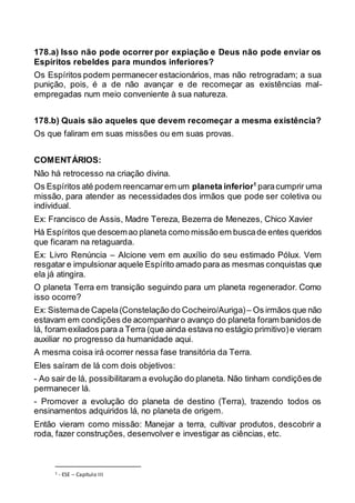 178.a) Isso não pode ocorrer por expiação e Deus não pode enviar os
Espíritos rebeldes para mundos inferiores?
Os Espíritos podem permanecer estacionários, mas não retrogradam; a sua
punição, pois, é a de não avançar e de recomeçar as existências mal-
empregadas num meio conveniente à sua natureza.
178.b) Quais são aqueles que devem recomeçar a mesma existência?
Os que faliram em suas missões ou em suas provas.
COMENTÁRIOS:
Não há retrocesso na criação divina.
Os Espíritos até podem reencarnarem um planeta inferior1
paracumprir uma
missão, para atender as necessidades dos irmãos que pode ser coletiva ou
individual.
Ex: Francisco de Assis, Madre Tereza, Bezerra de Menezes, Chico Xavier
Há Espíritos que descemao planeta como missão em buscade entes queridos
que ficaram na retaguarda.
Ex: Livro Renúncia – Alcione vem em auxílio do seu estimado Pólux. Vem
resgatar e impulsionar aquele Espírito amado para as mesmas conquistas que
ela já atingira.
O planeta Terra em transição seguindo para um planeta regenerador. Como
isso ocorre?
Ex: Sistemade Capela(Constelação do Cocheiro/Auriga)– Os irmãos que não
estavam em condições de acompanharo avanço do planeta foram banidos de
lá, foram exilados para a Terra (que ainda estava no estágio primitivo)e vieram
auxiliar no progresso da humanidade aqui.
A mesma coisa irá ocorrer nessa fase transitória da Terra.
Eles saíram de lá com dois objetivos:
- Ao sair de lá, possibilitaram a evolução do planeta. Não tinham condiçõesde
permanecer lá.
- Promover a evolução do planeta de destino (Terra), trazendo todos os
ensinamentos adquiridos lá, no planeta de origem.
Então vieram como missão: Manejar a terra, cultivar produtos, descobrir a
roda, fazer construções, desenvolver e investigar as ciências, etc.
1 - ESE – Capítulo III
 