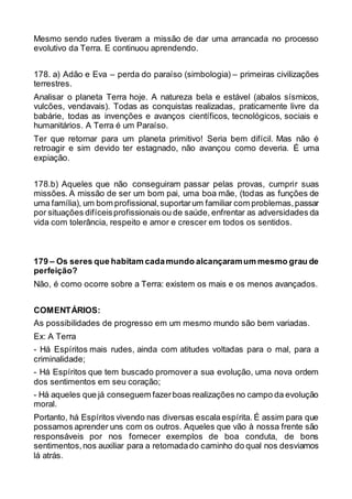 Mesmo sendo rudes tiveram a missão de dar uma arrancada no processo
evolutivo da Terra. E continuou aprendendo.
178. a) Adão e Eva – perda do paraíso (simbologia) – primeiras civilizações
terrestres.
Analisar o planeta Terra hoje. A natureza bela e estável (abalos sísmicos,
vulcões, vendavais). Todas as conquistas realizadas, praticamente livre da
babárie, todas as invenções e avanços científicos, tecnológicos, sociais e
humanitários. A Terra é um Paraíso.
Ter que retornar para um planeta primitivo! Seria bem difícil. Mas não é
retroagir e sim devido ter estagnado, não avançou como deveria. É uma
expiação.
178.b) Aqueles que não conseguiram passar pelas provas, cumprir suas
missões. A missão de ser um bom pai, uma boa mãe, (todas as funções de
uma família), um bom profissional,suportarum familiar com problemas,passar
por situações difíceisprofissionais ou de saúde, enfrentar as adversidades da
vida com tolerância, respeito e amor e crescer em todos os sentidos.
179 – Os seres que habitam cadamundo alcançaramum mesmo grau de
perfeição?
Não, é como ocorre sobre a Terra: existem os mais e os menos avançados.
COMENTÁRIOS:
As possibilidades de progresso em um mesmo mundo são bem variadas.
Ex: A Terra
- Há Espíritos mais rudes, ainda com atitudes voltadas para o mal, para a
criminalidade;
- Há Espíritos que tem buscado promover a sua evolução, uma nova ordem
dos sentimentos em seu coração;
- Há aqueles que já conseguem fazerboas realizações no campo da evolução
moral.
Portanto, há Espíritos vivendo nas diversas escala espírita. É assim para que
possamos aprender uns com os outros. Aqueles que vão à nossa frente são
responsáveis por nos fornecer exemplos de boa conduta, de bons
sentimentos,nos auxiliar para a retomadado caminho do qual nos desviamos
lá atrás.
 