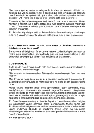 Nós outros que estamos na retaguarda também podemos contribuir com
aqueles que vão na nossa frente: o trabalho que eles têm para nos conduzir
que é evolução e aprendizado para eles, pois podem aprender também
conosco. O bom mestre é aquele que sempre está apto a aprender.
Estamos aqui em diversos graus evolutivos, formando uma só comunidade.
Nenhum é melhor que o outro porque está num patamar evolutivo maior que
o outro. Tem uma caminhada para todos percorrerem e quem está para trás
também chegará lá.
Ex: Escola – Aquele que está no Ensino Médio não é melhor que o outro que
está no Ensino Fundamental. Apenas está em um grau a mais que o outro.
180 – Passando deste mundo para outro, o Espírito conserva a
inteligência que tinha aqui?
Sem dúvida, a inteligêncianão se perde,mas ele podenão dispordosmesmos
meios para manifestá-la, dependendo isso da sua superioridade e das
condições do corpo que tomar. (Ver Influência do organismo).
COMENTÁRIOS:
Tudo aquilo que é conquistado pelo Espírito em termos de aprendizado e
experiências, ele leva consigo.
Não levamos os bens materiais. São aquelas conquistas que ficam por aqui
mesmo.
Mas todas as conquistas morais e a bagagem intelectual é patrimônio do
Espírito para sempre,para se manifestar aqui na Terra ou em qualquer outro
orbe.
Muitas vezes, mesmo tendo esse aprendizado, esse patrimônio, essa
inteligência, em determinadareencarnação,sejana Terraou em outro planeta,
estará impedido de manifestar essa inteligência, ficando em estado latente.
Isso ocorre para benefício do próprio Espírito, para algo que ele tenha que
aprender e desenvolver para o seu crescimento moral e espiritual.
Ex: Os enfermos mentais que não são Espíritos que estão naquela condição.
Se apresentam assim somente nesta reencarnação. Muitas vezes são
Espíritos muito inteligentes que habitam aqueles corpos,onde a enfermidade
impõe limitações. Quando se libertarem desse corpo, no fim dessa
reencarnação, estarão usufruindo de todo o seu patrimônio intelectual e moral
que já conquistaram.
Por que isso acontece?
 