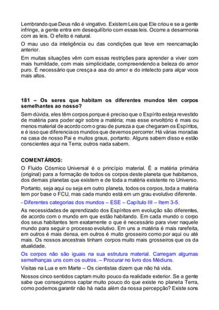 Lembrando que Deus não é vingativo. Existem Leis que Ele criou e se a gente
infringe, a gente entra em desequilíbrio com essas leis. Ocorre a desarmonia
com as leis. O efeito é natural.
O mau uso da inteligência ou das condições que teve em reencarnação
anterior.
Em muitas situações vêm com essas restrições para aprender a viver com
mais humildade, com mais simplicidade, compreendendo a beleza do amor
puro. É necessário que cresça a asa do amor e do intelecto para alçar voos
mais altos.
181 – Os seres que habitam os diferentes mundos têm corpos
semelhantes ao nosso?
Sem dúvida, eles têm corpos porque é preciso que o Espírito esteja revestido
de matéria para poder agir sobre a matéria; mas esse envoltório é mais ou
menos material de acordo com o grau de pureza a que chegaram os Espíritos,
e é isso que diferenciaos mundos que devemos percorrer.Há várias moradas
na casa de nosso Pai e muitos graus, portanto. Alguns sabem disso e estão
conscientes aqui na Terra; outros nada sabem.
COMENTÁRIOS:
O Fluido Cósmico Universal é o princípio material. É a matéria primária
(original) para a formação de todos os corpos deste planeta que habitamos,
dos demais planetas que existem e de toda a matéria existente no Universo.
Portanto, seja aqui ou seja em outro planeta, todos os corpos,toda a matéria
tem por base o FCU, mas cada mundo está em um grau evolutivo diferente.
- Diferentes categorias dos mundos – ESE – Capítulo III – Item 3-5.
As necessidades de aprendizado dos Espíritos em evolução são diferentes,
de acordo com o mundo em que estão habitando. Em cada mundo o corpo
dos seus habitantes tem exatamente o que é necessário para viver naquele
mundo para seguir o processo evolutivo. Em uns a matéria é mais rarefeita,
em outros é mais densa, em outros é muito grosseiro como por aqui ou até
mais. Os nossos ancestrais tinham corpos muito mais grosseiros que os da
atualidade.
Os corpos não são iguais na sua estrutura material. Carregam algumas
semelhanças uns com os outros. – Procurar no livro dos Médiuns.
Visitas na Lua e em Marte – Os cientistas dizem que não há vida.
Nossos cinco sentidos captam muito pouco da realidade exterior. Se a gente
sabe que conseguimos captar muito pouco do que existe no planeta Terra,
como podemos garantir não há nada além da nossa percepção? Existe sons
 