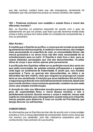 que não ouvimos, existem luzes que não enxergamos, obviamente há
realidades que não percebemos porque os nossos sentidos não captam.
182 – Podemos conhecer com exatidão o estado físico e moral dos
diferentes mundos?
Nós, os Espíritos, só podemos responder de acordo com o grau de
adiantamento em que vos achais; quer dizer que não devemos revelar estas
coisas a todos,porque nem todos estão em condições de compreendê-las,e
isso os perturbaria.
Allan Kardec:
À medida que o Espírito se purifica,o corpo que ele reveste se aproxima
igualmente da naturezaespírita.A matéria é menos densa,não rastejam
mais penosamente na superfície do solo, as necessidades físicas são
menos grosseiras e os seres vivos não têm mais necessidade de se
entredevorarem para se nutrir. O Espírito é mais livre e tem, para as
coisas distantes, percepções que nos são desconhecidas; vê pelos
olhos do corpo o que vemos apenas pelo pensamento.
A purificação dos Espíritos reflete-se na perfeição moral dos seres em
que estão encarnados. As paixões animais enfraquecem e o egoísmo
cede lugar ao sentimento de fraternidade. É assim que, nos mundos
superiores à Terra, as guerras são desconhecidas, os ódios e as
discórdias não têm motivo, visto que ninguém se preocupa em causar
dano ao seu semelhante. A intuição que seus habitantes têm do futuro,
a segurança quelhesdá uma consciênciaisentade remorsos,fazemcom
que a morte não lhes cause nenhuma apreensão;recebem-na sem medo
como uma simples transformação.
A duração da vida nos diferentes mundos parece ser proporcional ao
grau de superioridade física e moral desses mundos; e isto é
perfeitamente racional. Quanto menos o corpo é material, menos está
sujeito às vicissitudes que o desorganizam; quanto mais puro o Espírito,
menos paixões para destruí-lo. É esse um auxílio da Providência, que
deseja abreviar os sofrimentos.
COMENTÁRIOS:
As informações que os Espíritos nos traz são de acordo com o nosso estágio
evolutivo e com a nossa capacidade de compreender.Assim como Jesus que
nos ensinou por parábolas, pois não estávamos preparados para um
conhecimento mais profundo de sua doutrina.
 