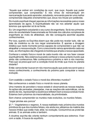 “Aquele que estiver em condições de ouvir, que ouça. Aquele que puder
compreender, que compreenda.” E nós vimos de reencarnação em
reencarnação buscando aprender,estudando,renovando para ter uma melhor
compreensão daqueles ensinamentos que Jesus nos trouxe por parábolas.
Do mundo espiritual chegam apenas as informaçõesnecessárias parao nosso
aprendizado de agora. A Espiritualidade não vai nos adiantar aquilo que
teremos que aprender só lá na frente.
Ex: Um engenheiro estudando o seucurso de engenharia. Se lá nos primeiros
anos de escolaridade fosse ensinada as fórmulas dos cálculos complexos de
engenharia ao invés de alfabetizar, ele não conseguiria assimilar aqueles
conhecimentos.
Por isso, quando os Espíritos dizem que não pode nos revelar tudo, não se
trata de mistérios ou de nos negar ensinamentos. É apenas a dosagem
didática que neste momento somos capazes de compreender e que não vai
atrapalhar a nossaevolução. Com o crescimento vamos aprendendo cadavez
mais, as informações vão chegando àmedidaque amplia a nossacapacidade.
Conhecer o estado físico e moral de cada mundo não vai nos fazer crescer
espiritualmente. Nós estamos buscando conhecero nosso próprio mundo que
ainda não conhecemos. Não conhecemos o próximo e nem a nós mesmos.
Para que se preocupar com a condição moral do irmão que mora no planeta
distante?
Então vamos tentar buscar em nós mesmosaquilo que pode nos servir para o
nosso conhecimento, o conhecimento do próximo para conquistar a nossa
evolução.
Com exatidão o estado físico e moral dos diferentes mundos?
Não conhecemos o estado físico e moral do nosso planeta.
Uma maneira de perceber o nosso estado é observando as nossas reações.
As ações são pensadas, planejadas, mas as reações são automáticas, sai de
dentro de nós, representam a essênciae refletem bem anossaconduta moral.
Estamos bem próximos da irracionalidade, da primitividade.
Sem chance compreender os mundos mais evoluídos, os mundos felizes.
“Jogar pérolas aos porcos”
§1.º - Vegetarianos e veganos. A nossa realidade mais próxima dos mundos
primitivos do que dos mundos felizes,nós ainda nos utilizamos da matéria dos
nossos irmãos que estão mais atrás na evolução. Consumimos as proteínas
animais. E os animais entre si também.
A doutrina espírita não orienta nenhum comportamento aos extremos. Viver
com a razão. A busca do equilíbrio.
 