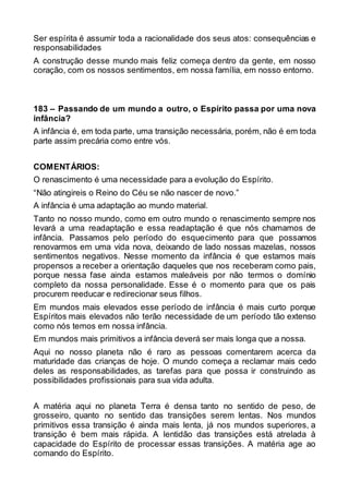 Ser espírita é assumir toda a racionalidade dos seus atos: consequências e
responsabilidades
A construção desse mundo mais feliz começa dentro da gente, em nosso
coração, com os nossos sentimentos, em nossa família, em nosso entorno.
183 – Passando de um mundo a outro, o Espírito passa por uma nova
infância?
A infância é, em toda parte, uma transição necessária, porém, não é em toda
parte assim precária como entre vós.
COMENTÁRIOS:
O renascimento é uma necessidade para a evolução do Espírito.
“Não atingireis o Reino do Céu se não nascer de novo.”
A infância é uma adaptação ao mundo material.
Tanto no nosso mundo, como em outro mundo o renascimento sempre nos
levará a uma readaptação e essa readaptação é que nós chamamos de
infância. Passamos pelo período do esquecimento para que possamos
renovarmos em uma vida nova, deixando de lado nossas mazelas, nossos
sentimentos negativos. Nesse momento da infância é que estamos mais
propensos a receber a orientação daqueles que nos receberam como pais,
porque nessa fase ainda estamos maleáveis por não termos o domínio
completo da nossa personalidade. Esse é o momento para que os pais
procurem reeducar e redirecionar seus filhos.
Em mundos mais elevados esse período de infância é mais curto porque
Espíritos mais elevados não terão necessidade de um período tão extenso
como nós temos em nossa infância.
Em mundos mais primitivos a infância deverá ser mais longa que a nossa.
Aqui no nosso planeta não é raro as pessoas comentarem acerca da
maturidade das crianças de hoje. O mundo começa a reclamar mais cedo
deles as responsabilidades, as tarefas para que possa ir construindo as
possibilidades profissionais para sua vida adulta.
A matéria aqui no planeta Terra é densa tanto no sentido de peso, de
grosseiro, quanto no sentido das transições serem lentas. Nos mundos
primitivos essa transição é ainda mais lenta, já nos mundos superiores, a
transição é bem mais rápida. A lentidão das transições está atrelada à
capacidade do Espírito de processar essas transições. A matéria age ao
comando do Espírito.
 