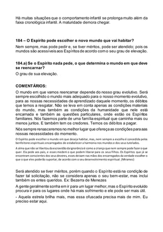 Há muitas situações que o comportamento infantil se prolonga muito além da
faixa cronológica infantil. A maturidade demora chegar.
184 – O Espírito pode escolher o novo mundo que vai habitar?
Nem sempre, mas pode pedir e, se tiver méritos, pode ser atendido; pois os
mundos são acessíveisaos Espíritosde acordo com o seu grau de elevação.
184.a) Se o Espírito nada pede, o que determina o mundo em que deve
se reencarnar?
O grau de sua elevação.
COMENTÁRIOS:
O mundo em que vamos reencarnar depende do nosso grau evolutivo. Será
sempre escolhido o mundo mais adequado para o nosso momento evolutivo,
para as nossas necessidades de aprendizado daquele momento, os débitos
que temos a resgatar. Não se leva em conta apenas as condições materiais
do mundo, mas também as condições da humanidade que nele está
encarnada e também as questões particulares, onde estão os Espíritos
familiares. Nós fazemos parte de uma família espiritual que caminha mais ou
menos juntos. E também tem os credores. Temos os débitos a pagar.
Nós sempre renasceremosno melhorlugar que ofereçaas condiçõesparaaas
nossas necessidades do momento.
O Espírito pode escolher o mundo em que deseja habitar, mas, nem sempre a escolha é concedida pelos
benfeitores espirituais encarregados de estabelecer a harmonia nos mundos e dos seus tutelados.
A alma que não se libertoudaescravidãodaignorânciaé como a criança que nem sempre pode fazeroque
quer. Ela pede aos pais, e esses medem o que podem liberar para os seus filhos. Os Espíritos que já se
encontram conscientes dos seusdeveres, esses deixam nas mãos dos encarregados da verdade escolher o
que o que eles poderão suportar, de acordo com o seu desenvolvimento espiritual. (Miramez)
Será atendido se tiver méritos, porém quando o Espírito está na condição de
fazer tal solicitação, não se considera apenas o seu bem-estar, mas inclui
também os entes queridos. Ex: Bezerra de Menezes
A gente geralmente sonha em ir para um lugar melhor,mas o Espírito evoluído
procura ir para os lugares onde há mais sofrimento e ele pode ser mais útil.
- Aquela estrela brilha mais, mas essa ofuscada precisa mais de mim. Eu
preciso estar aqui.
 