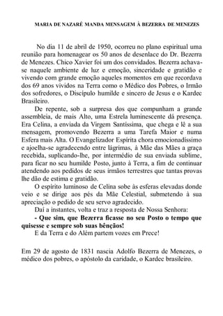 MARIA DE NAZARÉ MANDA MENSAGEM À BEZERRA DE MENEZES
No dia 11 de abril de 1950, ocorreu no plano espiritual uma
reunião para homenagear os 50 anos de desenlace do Dr. Bezerra
de Menezes. Chico Xavier foi um dos convidados. Bezerra achava-
se naquele ambiente de luz e emoção, sinceridade e gratidão e
vivendo com grande emoção aqueles momentos em que recordava
dos 69 anos vividos na Terra como o Médico dos Pobres, o Irmão
dos sofredores, o Discípulo humilde e sincero de Jesus e o Kardec
Brasileiro.
De repente, sob a surpresa dos que compunham a grande
assembleia, de mais Alto, uma Estrela luminescente dá presença.
Era Celina, a enviada da Virgem Santíssima, que chega e lê a sua
mensagem, promovendo Bezerra a uma Tarefa Maior e numa
Esfera mais Alta. O Evangelizador Espírita chora emocionadíssimo
e ajoelha-se agradecendo entre lágrimas, à Mãe das Mães a graça
recebida, suplicando-lhe, por intermédio de sua enviada sublime,
para ficar no seu humilde Posto, junto à Terra, a fim de continuar
atendendo aos pedidos de seus irmãos terrestres que tantas provas
lhe dão de estima e gratidão.
O espírito luminoso de Celina sobe às esferas elevadas donde
veio e se dirige aos pés da Mãe Celestial, submetendo à sua
apreciação o pedido de seu servo agradecido.
Daí a instantes, volta e traz a resposta de Nossa Senhora:
- Que sim, que Bezerra ficasse no seu Posto o tempo que
quisesse e sempre sob suas bênçãos!
E da Terra e do Além partem vozes em Prece!
Em 29 de agosto de 1831 nascia Adolfo Bezerra de Menezes, o
médico dos pobres, o apóstolo da caridade, o Kardec brasileiro.
 