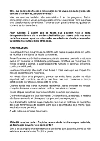 185 – As condiçõesfísicas e morais dos seresvivos,em cada globo,são
sempre as mesmas, perpetuamente?
Não; os mundos também são submetidos à lei do progresso. Todos
começaram como o vosso, por um estado inferior, e a própria Terra suportará
uma transformação semelhante. Tornar-se-á um paraíso terrestre, quando os
homens se tornarem bons.
Allan Kardec: É assim que as raças que povoam hoje a Terra
desaparecerão um dia e serão substituídas por seres cada vez mais
perfeitos; essas raças transformadas sucederão às atuais, como estas
sucederam a outras mais atrasadas.
COMENTÁRIOS:
Na criação divina o progressoé constante, não para e está presente em todos
os mundos e em todos os locais da natureza.
Ao verificarmos a pré-história do nosso planeta veremos que toda a natureza
evolui em conjunto: a estabilidade geológica e climática, as mudanças nos
reinos vegetal e animal, o aperfeiçoamento humano e continua evoluindo,
continua modificando.
Nossos corpos hoje são muito mais belos e mais leves que os corpos dos
nossos ancestrais pré-históricos.
Na nossa ótica esse progresso parece ser muito lento, porém na ótica
espiritual tudo caminha no ritmo que tem que ser, conforme o tempo
estabelecido por Deus e Jesus está no leme.
Quando todos nós seres humanos deixarmos Jesus conduzir os nossos
corações teremos um mundo bem melhor para viver e conviver.
Essas etapas evolutivas ocorrem em todos os orbes do Universo.
O ser em evolução é o Espírito imortal. O corpo físico, a natureza, a matéria
são ferramentas da lei divina para nos proporcionar o progresso.
Se o trabalhador melhora suas condições,tem que se melhorar as condições
das suas ferramentas de trabalho para que o seu trabalho seja melhor com
resultados mais perfeitos.
A vida pulsa em infinitas dimensões.
186 – Há mundos ondeo Espírito,cessando de habitarcorpos materiais,
só tenha por envoltório o perispírito?
Sim, e esse próprio envoltório torna-se tão etéreo que, para vós, como se não
existisse; é o estado dos Espíritos puros.
 