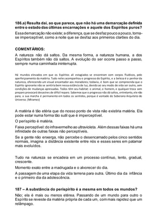 186.a) Resulta daí, ao que parece, que não há uma demarcação definida
entre o estado das últimas encarnações e aquele dos Espíritos puros?
Essademarcação não existe;a diferença,que se desfazpoucoapouco,torna-
se imperceptível, como a noite que se desfaz aos primeiros clarões do dia.
COMENTÁRIOS:
A natureza não dá saltos. Da mesma forma, a natureza humana, a dos
Espíritos também não dá saltos. A evolução do ser ocorre passo a passo,
sempre numa caminhada ininterrupta.
Há mundos elevados em que os Espíritos ali estagiados se encontram com corpos fluídicos, pelo
aperfeiçoamento da matéria. Tudo neles acompanhou o progresso do Espírito, e a beleza é o penhor da
natureza, oferecendo um visual encantador aos moradores; todavia, é bom que se compreenda que o
Espírito ignorante não se sentiria bem nessa estância de luz, devido ao seu modo de vida ser outro, sem
condições de mudanças apressadas. Todos têm seu habitat: o animal, o homem, e qualquer troca sem
preparo provocará desastres de difícil reparo. Sabemos que o progresso não dá saltos, entretanto,ele não
para; a sua marcha é permanente em todos os sentidos, porque é vontade do Soberano Arquiteto do
Universo. (Miramez)
A matéria é tão etéria que do nosso ponto de vista não existiria matéria. Ela
pode estar numa forma tão sutil que é imperceptível.
O períspirito é matéria.
Faixa perceptível:do infravermelho ao ultravioleta. Além dessas faixas há uma
infinidade de outras faixas não perceptíveis.
Se a gente não enxerga, não percebe o desencarnado pelos cinco sentidos
normais, imagina a distância existente entre nós e esses seres em patamar
mais evoluídos.
Tudo na natureza se encadeia em um processo contínuo, lento, gradual,
crescente.
Momento exato entre a madrugada e o alvorecer do dia.
A passagem de uma etapa da vida terrena para outra. Último dia da infância
e o primeiro dia da adolescência.
187 – A substância do perispírito é a mesma em todos os mundos?
Não; ela é mais ou menos etérea. Passando de um mundo para outro o
Espírito se reveste da matéria própria de cada um, com mais rapidez que um
relâmpago.
 