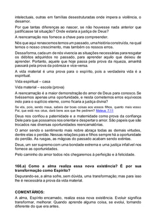 intelectuais, outras em famílias desestruturadas onde impera a violência, o
desamor.
Por que tantas diferenças ao nascer, se não houvesse nada anterior que
justificasse tal situação? Onde estaria a justiça de Deus?
A reencarnação nos fornece a chave para compreender.
Nós que aqui renascemostemosum passado,umahistóriaconstruída, na qual
temos o nosso crescimento, mas também os nossos erros.
Dessaforma,cadaum de nós vivencia as situações necessárias pararesgatar
os débitos adquiridos no passado, para aprender aquilo que deixou de
aprender. Portanto, aquele que hoje passa pela prova da riqueza, amanhã
passará pela prova da pobreza e vice-versa.
A vida material é uma prova para o espírito, pois a verdadeira vida é a
espiritual.
Vida espiritual – casa
Vida material – escola (prova)
A reencarnação é a maior demonstração do amor de Deus para conosco.Se
tivéssemos apenas uma oportunidade, e nesta cometemos erros equívocos
indo para o suplício eterno, como ficaria a justiça divina?
Se vós, pois, sendo maus, sabeis dar boas coisas aos vossos filhos, quanto mais vosso
Pai, que está nos céus, dará bens aos que lhe pedirem? Mateus 7:11
Deus nos confiou a paternidade e a maternidade como prova da confiança
Dele para que possamos nos orientare despertaro amor. São papeis que são
trocados nas diversas oportunidades reencarnatórias.
O amor sendo o sentimento mais nobre abraça todas as demais virtudes,
dentre elas o perdão.Nessas relações pais e filhos sempre há a oportunidade
do perdão. As rusgas, as mágoas do passado acabam sendo extintas.
Deus, um ser supremo com uma bondade extrema e uma justiça infalível nos
fornece as oportunidades.
Pelo caminho do amor todos nós chegaremos à perfeição e à felicidade.
166.a) Como a alma realiza essa nova existência? É por sua
transformação como Espírito?
Depurando-se, a alma sofre, sem dúvida, uma transformação; mas para isso
lhe é necessária a prova da vida material.
COMENTÁRIOS:
A alma, Espírito encarnado, realiza essa nova existência. Evoluir significa
transformar, melhorar. Quando aprende alguma coisa, se evolui, tornando
diferente do que era antes.
 